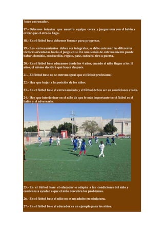 buen entrenador.

17.- Debemos intentar que nuestro equipo corra y juegue más con el balón y
evitar que el otro lo haga.

18.- En el fútbol base debemos formar para progresar.

19.- Los entrenamientos deben ser integrales, se debe entrenar las diferentes
técnicas orientadas hacia el juego en si. En una sesión de entrenamiento puede
haber, dominio, conducción, regate, pase, cabeceo, tiro a puerta.

20.- En el fútbol base educamos desde los 4 años, cuando el niño llegue a los 11
años, el mismo decidirá qué hacer después.

21.- El fútbol base no se entrena igual que el fútbol profesional

22.- Hay que bajar a la posición de los niños.

23.- En el fútbol base el entrenamiento y el fútbol deben ser en condiciones reales.

24.- Hay que interiorizar en el niño de que lo más importante en el fútbol es el
balón y el adversario.




25.- En el fútbol base el educador se adapta a las condiciones del niño y
comienza a ayudar a que el niño descubra los problemas.

26.- En el fútbol base el niño no es un adulto en miniatura.

27.- En el fútbol base el educador es un ejemplo para los niños.
 