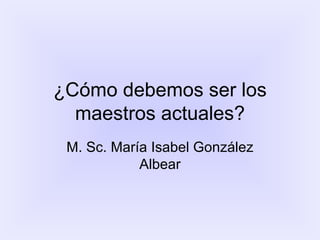 ¿Cómo debemos ser los maestros actuales? M. Sc. María Isabel González Albear 