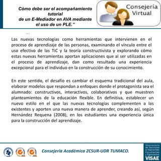 Consejería Académica ZCSUR-UDR TUMACO.
…
Cómo debe ser el acompañamiento
tutorial
de un E-Mediador en AVA mediante
el uso de un PLE.”
Las nuevas tecnologías como herramientas que intervienen en el
proceso de aprendizaje de las personas, examinando el vínculo entre el
uso efectivo de las TiC y la teoría constructivista y explorando cómo
estas nuevas herramientas aportan aplicaciones que al ser utilizadas en
el proceso de aprendizaje, dan como resultado una experiencia
excepcional para el individuo en la construcción de su conocimiento.
En este sentido, el desafío es cambiar el esquema tradicional del aula,
elaborar modelos que respondan a enfoques donde el protagonista sea el
alumnado: constructivos, interactivos, colaborativos y que muestren
planteamientos de la educación flexible. En definitiva, establecer un
nuevo estilo en el que las nuevas tecnologías complementen a las
existentes y aporten una nueva manera de aprender, creando así, según
Hernández Requena (2008), en los estudiantes una experiencia única
para la construcción del aprendizaje.
 