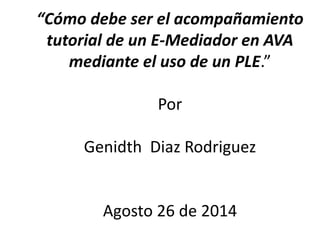 “Cómo debe ser el acompañamiento
tutorial de un E-Mediador en AVA
mediante el uso de un PLE.”
Por
Genidth Diaz Rodriguez
Agosto 26 de 2014
 