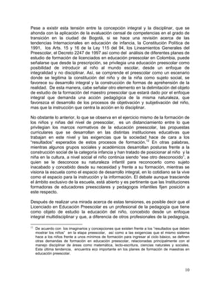 10
Pese a existir esta tensión entre la concepción integral y la disciplinar, que se
ahonda con la aplicación de la evaluación censal de competencias en el grado de
transición en la ciudad de Bogotá, si se hace una revisión acerca de las
tendencias Internacionales en educación de infancia, la Constitución Política de
1991, los Arts. 15 y 16 de la Ley 115 del 94, los Lineamientos Generales del
Preescolar, el Decreto 2247 de 1997 así como del análisis de diferentes planes de
estudio de formación de licenciados en educación preescolar en Colombia, puede
señalarse que desde la prescripción, se privilegia una educación preescolar como
posibilidad de introducir al niño al mundo escolar, desde un enfoque de
integralidad y no disciplinar. Así, se comprende el preescolar como un escenario
donde se legitima la constitución del niño y de la niña como sujeto social, se
favorece su desarrollo integral y la construcción de formas de aprehensión de la
realidad. De esta manera, cabe señalar otro elemento en la delimitación del objeto
de estudio de la formación del maestro preescolar que estará dado por el enfoque
integral que demanda una acción pedagógica de la misma naturaleza, que
favorezca el desarrollo de los procesos de objetivación y subjetivación del niño,
mas que la instrucción que centra la acción en lo disciplinar.
No obstante lo anterior, lo que se observa en el ejercicio mismo de la formación de
los niños y niñas del nivel de preescolar, es un distanciamiento entre lo que
privilegian los marcos normativos de la educación preescolar, las propuestas
curriculares que se desarrollan en las distintas instituciones educativas que
trabajan en este nivel y las exigencias que la sociedad hace de cara a los
“resultados” esperados de estos procesos de formación.12
En otras palabras,
mientras algunos grupos sociales y académicos desarrollan posturas frente a la
construcción social de la categoría infancia y han tratado de posicionar al niño y la
niña en la cultura, a nivel social el niño continúa siendo “ese otro desconocido”, a
quien se le desconoce su naturaleza infantil para reconocerlo como sujeto
inacabado y concebido desde su necesidad y frente a su formación, mientras se
visiona la escuela como el espacio de desarrollo integral, en lo cotidiano se la vive
como el espacio para la instrucción y la información. El debate aunque trasciende
el ámbito exclusivo de la escuela, está abierto y es pertinente que las Instituciones
formadoras de educadores preescolares y pedagogos infantiles fijen posición a
este respecto.
Después de realizar una mirada acerca de estas tensiones, es posible decir que el
Licenciado en Educación Preescolar es un profesional de la pedagogía que tiene
como objeto de estudio la educación del niño, concebido desde un enfoque
integral multidisciplinar y que, a diferencia de otros profesionales de la pedagogía,
12
De acuerdo con los imaginarios y concepciones que existen frente a los “resultados que deben
mostrar los niños“ en la etapa preescolar, así como a las exigencias que el mismo sistema
hace a los niños frente a unos mínimos de formación para ingresar al ciclo básico, se definen
otras demandas de formación en educación preescolar, relacionadas principalmente con el
manejo disciplinar de áreas como matemática, lecto-escritura, ciencias naturales y sociales.
Esta última tendencia, encuentra eco importante en los planes de formación de maestras en
educación preescolar.
 