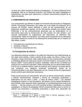 11
no tiene otro saber disciplinar diferente al pedagógico. En tanto profesional de la
pedagogía, ésta es su disciplina fundante y los núcleos del saber pedagógico le
proporcionan una base para seleccionar y ordenar conocimientos propios de su
objeto de estudio.
4. COMPONENTES DE FORMACION
Los componentes que definen el objeto de formación del licenciado en Pedagogía
Infantil y Educación Preescolar y los cuales van a ser objeto de evaluación en el
proceso de ECAES, fueron definidos a partir de las características de los
programas académicos vigentes, de los documentos oficiales que existen sobre
Preescolar y de las consideraciones generales que se desarrollaron en el
documento base para la construcción de esta prueba. En este sentido y por
razones básicamente de organización del instrumento, se definieron tres
componentes, objeto de evaluación, que hacen parte importante de los elementos
que deben tenerse en cuenta en los desempeños profesionales de un maestro en
esta etapa, a saber:
Concepciones y perspectivas de infancia.
Contexto e infancia.
Formación y desarrollo del niño.
4.1 Concepciones de infancia
Las diferentes prácticas sociales y los estilos de interacción que históricamente se
han dado entre adultos y niños y dentro de las cuales, los niños y niñas no han
ocupado un lugar reconocido, están relacionadas con las construcciones culturales
y simbólicas propias de cada grupo social y momento histórico, de acuerdo con De
Mause (1982)13
, buena parte de nuestras ¨realidades¨ sobre el niño y la familia son
producto de invenciones culturales y fieles exponentes de una época determinada.
A la luz de un análisis histórico sobre la evolución de la infancia, se puede afirmar
que constituye una categoría construida socialmente, propia de la
contemporaneidad y que esta relacionada con las nuevas formas de organización
social y política que caracterizan esta época.
Estas construcciones de pensamiento, tal como se afirmó anteriormente, orientan
y definen comprensiones, prácticas y formas de interacción específicas y
particulares con los niños y niñas, a decir de Saenz (1997)14
¨Los métodos
pedagógicos implican un uso del espacio, del tiempo y de los medios facilitadores,
pero también estos aspectos están soportados en conceptualizaciones acerca del
hombre...¨. De esta manera y con el fin de darle sentido y significado a su práctica
pedagógica, el maestro de pedagogía infantil y preescolar debe situar su acción en
relación con escenarios y momentos particulares y sobre esto, desarrollar las
13
De mause, L (1982) Historia de la infancia
14
Saenz, J. ; Saldarriaga, O. Y Ospina, A. (1997) Mirar la Infancia: pedagogía, moral y
modernidad en Colombia 1903-1946. Vol. 1 (prologo)
 