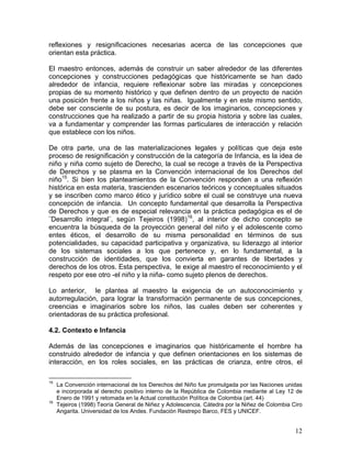 12
reflexiones y resignificaciones necesarias acerca de las concepciones que
orientan esta práctica.
El maestro entonces, además de construir un saber alrededor de las diferentes
concepciones y construcciones pedagógicas que históricamente se han dado
alrededor de infancia, requiere reflexionar sobre las miradas y concepciones
propias de su momento histórico y que definen dentro de un proyecto de nación
una posición frente a los niños y las niñas. Igualmente y en este mismo sentido,
debe ser consciente de su postura, es decir de los imaginarios, concepciones y
construcciones que ha realizado a partir de su propia historia y sobre las cuales,
va a fundamentar y comprender las formas particulares de interacción y relación
que establece con los niños.
De otra parte, una de las materializaciones legales y políticas que deja este
proceso de resignificación y construcción de la categoría de Infancia, es la idea de
niño y niña como sujeto de Derecho, la cual se recoge a través de la Perspectiva
de Derechos y se plasma en la Convención internacional de los Derechos del
niño15
. Si bien los planteamientos de la Convención responden a una reflexión
histórica en esta materia, trascienden escenarios teóricos y conceptuales situados
y se inscriben como marco ético y jurídico sobre el cual se construye una nueva
concepción de infancia. Un concepto fundamental que desarrolla la Perspectiva
de Derechos y que es de especial relevancia en la práctica pedagógica es el de
¨Desarrollo integral¨, según Tejeiros (1998)16
, al interior de dicho concepto se
encuentra la búsqueda de la proyección general del niño y el adolescente como
entes éticos, el desarrollo de su misma personalidad en términos de sus
potencialidades, su capacidad participativa y organizativa, su liderazgo al interior
de los sistemas sociales a los que pertenece y, en lo fundamental, a la
construcción de identidades, que los convierta en garantes de libertades y
derechos de los otros. Esta perspectiva, le exige al maestro el reconocimiento y el
respeto por ese otro -el niño y la niña- como sujeto plenos de derechos.
Lo anterior, le plantea al maestro la exigencia de un autoconocimiento y
autorregulación, para lograr la transformación permanente de sus concepciones,
creencias e imaginarios sobre los niños, las cuales deben ser coherentes y
orientadoras de su práctica profesional.
4.2. Contexto e Infancia
Además de las concepciones e imaginarios que históricamente el hombre ha
construido alrededor de infancia y que definen orientaciones en los sistemas de
interacción, en los roles sociales, en las prácticas de crianza, entre otros, el
15
La Convención internacional de los Derechos del Niño fue promulgada por las Naciones unidas
e incorporada al derecho positivo interno de la República de Colombia mediante al Ley 12 de
Enero de 1991 y retomada en la Actual constitución Política de Colombia (art. 44)
16
Tejeiros (1998) Teoría General de Niñez y Adolescencia. Cátedra por la Niñez de Colombia Ciro
Angarita. Universidad de los Andes. Fundación Restrepo Barco, FES y UNICEF.
 