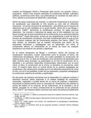 13
maestro de Pedagogía Infantil y Preescolar debe asumir una posición crítica y
propositiva, frente a ese conjunto articulado de condiciones sociales, culturales,
políticas, económicas entre otras, que particularizan la condición de cada niño o
niño y afectan sus procesos de desarrollo y aprendizaje.
Dentro de estas condiciones de contexto, un elemento fundamental es el proceso
de socialización que desarrolla el niño durante su ciclo vital en diferentes
escenarios. Un primer escenario de socialización, esta definido por el conjunto de
relaciones que el niño establece en su grupo familiar, dentro de lo que Berger y
Luckmann (1968)17
denominan la socialización primaria. En estas primeras
relaciones, los vínculos y relaciones de apego que el niño establece con una
figura vincular son de gran importancia en la construcción de su estructura afectiva
y emocional18
. Estas estructuras, aunque se van resignificando a partir de todo el
proceso de socialización constituyen una base fundamental sobre la cual el niño
va a construir cualquier tipo de conocimiento posterior (Ver Harris, 1989)19
. En
este sentido, es necesario que el maestro comprenda que dentro de las
propuestas educativas y pedagógicas que se desarrollan con niños, el
componente afectivo es fundamental en el intento de hacer de cualquier
experiencia una situación con sentido y significado.
En la misma perspectiva de Berger y Luckmann, dentro del proceso de
socialización secundaria, existen submundos como la escuela, el barrio, las
mediaciones tecnológicas, entre otros, los cuales posibilitan la construcción de
saberes para el niño, en tanto se constituyen como escenarios de significado para
ellos. Durante estos procesos, se potencializa en el niño la construcción de su
identidad y se continúan desarrollos fundamentales relacionados con el juicio
moral, la ética, la construcción de la norma, la disciplina, la convivencia, entre
otros. El maestro debe tener en cuenta dentro de su práctica pedagógica las
condiciones y las interacciones sociales que en los diferentes escenarios ha vivido
el niño, con el fin de posibilitar a partir de sus propuesta y proyectos pedagógicos
la construcción colectiva de sentidos y significados.
De otra parte, las prácticas educativas que se desarrollen en cualquier contexto o
escenario nacional, deben responder a un análisis detallado de condiciones
nacionales, regionales y locales dentro de un marco de políticas y legislación.
Asumiendo la política pública como un articulado de lineamientos que orientan la
acción del estado en su conjunto, de las instituciones, de la sociedad y de la
familia, actuadas en el marco constitucional de la protección de las personas
(Ruiz, 2001)20
, los maestros deben reconocer ese marco de política principalmente
17
Berger, P y Luckmann, T (1968) La construcción social de la realidad. Amorrortu Editores. Cap.
III pag. 164-168
18
Ver Bowlby, J. (1989) Una base segura: Aplicaciones clínicas de una teoría del apego. Buenos
Aires. paidoa
19
Harris, P.L. (1989) children and emotion: the development of psychological understanding.
Oxford. Alianza: Madrid.
20
Ruiz, E. (2001) La dimensión ética de los proyectos Sociales. Fundación Antonio Restrepo
Barco. UNICEF
 