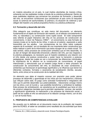14
en materia educativa en el país, lo cual implica abordarlas de manera crítica,
coherente con las realidades vividas a través de su práctica profesional. Dentro de
esas realidades objetivas que enmarcan los procesos de formación y desarrollo
del niño, se encuentran condiciones que caracterizan al país como la inequidad
social, la carencia de oportunidades, la pobreza y la situación de violencia y que
obligan del maestro una actitud propositiva frente a su práctica profesional.
4.3 Formación y desarrollo del niño
Otra categoría que constituye, en este marco del documento, un elemento
fundamental en el objeto de formación del maestro, es el referido concretamente al
niño, su naturaleza y su construcción como sujeto social. En este componente
esta referido el papel interactivo del niño en los procesos de construcción de
conocimiento. A decir de Palacios (1994)21
,¨ el conocimiento no esta formado de
manera innata en la mente de los niños, ni esta en el exterior, esperando a serle
transmitido por los adultos. Las concepciones de los niños sobre cualquier
aspecto de la sociedad son el resultado de una importante labor constructiva que
estos realizan a partir de la información que estos recogen de su medio social¨. En
este sentido, estos procesos de construcción simbólica que el niño desarrolla, no
se dan al margen del desarrolla emocional y afectivo del niño, por eso respecto a
la práctica pedagógica, es necesario que el maestro establezca una relación con
el niño desde una postura constructiva y poder hacer la transición a posturas
pedagógicas, desde las cuales se van a comprender las diferencias individuales,
la importancia de lo afectivo en la construcción de conocimiento, el papel
intencionado y estructurado que el maestro juega frente a estos procesos de
construcción de conocimiento del niño, la necesidad de crear condiciones y
ambientes que favorezcan el aprendizaje significativo y la influencia que tienen los
diferentes contextos, formatos o escenarios de socialización (familia, escuela,
barrio, entro otros) en la construcción de la realidad del niño.
Un elemento que debe el maestro conocer con precisión para poder jalonar
procesos de desarrollo y aprendizaje en los niños son los mecanismos y factores
que influyen sobre este. El juego como actividad fundamental e integradora del
niño que le permite desarrollar sus potencialidades , relacionarse consigo mismo
con los otros y con el mundo y que posibilita transformar y simbolizar la realidad.
Este proceso de simbolización, se caracteriza por la posibilidad que tiene el niño
de construir categorías mentales que le permiten representar, conocer, dar sentido
y significación Igualmente, la maduración y los procesos de interacción social, a
partir de los cuales el niño se estructura en la relación consigo mismo, con el otro
y con el mundo físico.
5. PROPUESTA DE COMPETENCIAS A EVALUAR
De acuerdo con lo definido en el documento marco de la profesión del maestro
para los ECAES, el saber se considera como resultado de una actividad que tiene
21
Palacios, M.J. (1994) contexto y desarrollo social. Síntesis Psicológica España.
 