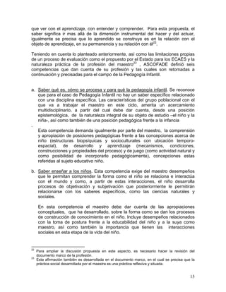 15
que ver con el aprendizaje, con entender y comprender. Para esta propuesta, el
saber significa ir mas allá de la dimensión instrumental del hacer y del actuar,
igualmente se precisa que lo aprendido se construye es en la relación con el
objeto de aprendizaje, en su permanencia y su relación con él22
.
Teniendo en cuenta lo planteado anteriormente, así como las limitaciones propias
de un proceso de evaluación como el propuesto por el Estado para los ECAES y la
naturaleza práctica de la profesión del maestro23
, ASCOFADE definió seis
competencias que dan cuenta de su profesión y las cuales son retomadas a
continuación y precisadas para el campo de la Pedagogía Infantil.
a. Saber qué es, cómo se procesa y para qué la pedagogía infantil. Se reconoce
que para el caso de Pedagogía Infantil no hay un saber específico relacionado
con una disciplina específica. Las características del grupo poblacional con el
que va a trabajar el maestro en este ciclo, amerita un acercamiento
multidisciplinario, a partir del cual debe dar cuenta, desde una posición
epistemológica, de la naturaleza integral de su objeto de estudio –el niño y la
niña-, así como también de una posición pedagógica frente a la infancia
.
Esta competencia demanda igualmente por parte del maestro, la comprensión
y apropiación de posiciones pedagógicas frente a las concepciones acerca de
niño (estructuras biopsíquicas y socioculturales con ubicación temporo-
espacial), de desarrollo y aprendizaje (mecanismos, condiciones,
construcciones y propiedades del proceso) y de juego (como actividad natural y
como posibilidad de incorporarlo pedagógicamente), concepciones estas
referidas al sujeto educativo niño.
b. Saber enseñar a los niños. Esta competencia exige del maestro desempeños
que le permitan comprender la forma como el niño se relaciona e interactúa
con el mundo y como, a partir de estas interacciones, el niño desarrolla
procesos de objetivación y subjetivación que posteriormente le permitirán
relacionarse con los saberes específicos, como las ciencias naturales y
sociales.
En esta competencia el maestro debe dar cuenta de las apropiaciones
conceptuales, que ha desarrollado, sobre la forma como se dan los procesos
de construcción de conocimiento en el niño. Incluye desempeños relacionados
con la toma de postura frente a la educabilidad del niño y a la suya como
maestro, así como también la importancia que tienen las interacciones
sociales en esta etapa de la vida del niño.
22
Para ampliar la discusión propuesta en este aspecto, es necesario hacer la revisión del
documento marco de la profesión.
23
Esta afirmación también es desarrollada en el documento marco, en el cual se precisa que la
práctica social desarrollada por el maestra es una práctica reflexiva y situada.
 