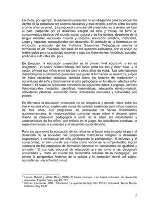 2
En Cuba, por ejemplo, la educación preescolar no es obligatoria pero se encuentra
dentro de la estructura del sistema educativo y está dirigida a niños entre los cero
y cinco años de edad. La propuesta curricular del preescolar es la misma en todo
el país, propende por el desarrollo integral del niño y trabaja en torno a:
conocimientos básicos del mundo social, natural y de los objetos, desarrollo de la
lengua materna, expresión musical y corporal; educación artística, motricidad,
juego y aspectos socioculturales del desarrollo. El currículo de la licenciatura en
educación preescolar de los Institutos Superiores Pedagógicos orienta la
formación de los maestros con base en los aspectos señalados, con el apoyo de
textos guías para la actividad docente y bajo los lineamientos históricos, sociales,
políticos y culturales del país.
En Uruguay, la educación preescolar es el primer nivel educativo y no es
obligatorio; el sector público trabaja con niños entre los tres y cinco años, y el
sector privado con niños entre los cero y cinco años de edad. Las orientaciones
metodológicas y contenidos generales que guían la formación de maestros, exigen
de éstos capacidad creadora, claridad sobre los factores de maduración y
aprendizaje del niño y fundamentar el acto pedagógico en la relación afectiva niño-
maestro. El currículo preescolar considera las siguientes áreas: Lenguaje, ciencias
físico-naturales (iniciación científica), matemáticas, educación rítmico-musical,
actividades plásticas, educación física, actividades manuales y actividades con
padres.
En Alemania la educación preescolar no es obligatoria y atiende niños entre los
tres y los seis años; existen sala cunas de carácter asistencial para niños menores
de tres años. Los programas de preescolar no tienen lineamientos
gubernamentales, la responsabilidad curricular recae sobre el docente quien
diseña su propuesta pedagógica a partir de la edad, las necesidades y
características de los niños, con énfasis en el juego, las actividades creativas, la
experimentación, la curiosidad y el desarrollo social del niño.
Para los japoneses la educación de los niños es el factor más importante para el
desarrollo de la sociedad; las propuestas curriculares integran el desarrollo
cognoscitivo y conductual del niño privilegiando la participación, el esfuerzo y el
compromiso; si bien una de sus metas como nación es la competitividad, logran
separarla de los propósitos de formación personal en condiciones de igualdad y
armonía.3
El currículo nacional de educación gira en torno a las disciplinas
universales y toma en cuenta los desarrollos actuales de la pedagogía4
, sin
perder la perspectiva histórica de la cultura y la formación moral del sujeto:
aprender es una actividad moral.
3
Levine, Robert y White Merry (1986) El hecho Humano. Las bases culturales del desarrollo
educativo. España: Visor pag 89, 113
4
Gómez, Hernando (1998). Educación. La agenda del siglo XXI. PNUD. Colombia: Tercer Mundo
Editores. Pag 23-24
 