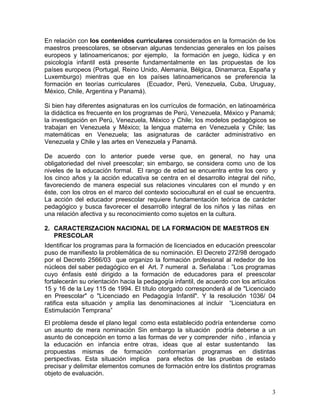 3
En relación con los contenidos curriculares considerados en la formación de los
maestros preescolares, se observan algunas tendencias generales en los países
europeos y latinoamericanos; por ejemplo, la formación en juego, lúdica y en
psicología infantil está presente fundamentalmente en las propuestas de los
países europeos (Portugal, Reino Unido, Alemania, Bélgica, Dinamarca, España y
Luxemburgo) mientras que en los países latinoamericanos se preferencia la
formación en teorías curriculares (Ecuador, Perú, Venezuela, Cuba, Uruguay,
México, Chile, Argentina y Panamá).
Si bien hay diferentes asignaturas en los currículos de formación, en latinoamérica
la didáctica es frecuente en los programas de Perú, Venezuela, México y Panamá;
la investigación en Perú, Venezuela, México y Chile; los modelos pedagógicos se
trabajan en Venezuela y México; la lengua materna en Venezuela y Chile; las
matemáticas en Venezuela; las asignaturas de carácter administrativo en
Venezuela y Chile y las artes en Venezuela y Panamá.
De acuerdo con lo anterior puede verse que, en general, no hay una
obligatoriedad del nivel preescolar; sin embargo, se considera como uno de los
niveles de la educación formal. El rango de edad se encuentra entre los cero y
los cinco años y la acción educativa se centra en el desarrollo integral del niño,
favoreciendo de manera especial sus relaciones vinculares con el mundo y en
éste, con los otros en el marco del contexto sociocultural en el cual se encuentra.
La acción del educador preescolar requiere fundamentación teórica de carácter
pedagógico y busca favorecer el desarrollo integral de los niños y las niñas en
una relación afectiva y su reconocimiento como sujetos en la cultura.
2. CARACTERIZACION NACIONAL DE LA FORMACION DE MAESTROS EN
PRESCOLAR
Identificar los programas para la formación de licenciados en educación preescolar
puso de manifiesto la problemática de su nominación. El Decreto 272/98 derogado
por el Decreto 2566/03 que organizo la formación profesional al rededor de los
núcleos del saber pedagógico en el Art. 7 numeral a. Señalaba : ”Los programas
cuyo énfasis esté dirigido a la formación de educadores para el preescolar
fortalecerán su orientación hacia la pedagogía infantil, de acuerdo con los artículos
15 y 16 de la Ley 115 de 1994. El título otorgado corresponderá al de "Licenciado
en Preescolar" o "Licenciado en Pedagogía Infantil". Y la resolución 1036/ 04
ratifica esta situación y amplía las denominaciones al incluir “Licenciatura en
Estimulación Temprana”
El problema desde el plano legal como esta establecido podría entenderse como
un asunto de mera nominación Sin embargo la situación podría deberse a un
asunto de concepción en torno a las formas de ver y comprender niño , infancia y
la educación en infancia entre otras, ideas que al estar sustentando las
propuestas mismas de formación conformarían programas en distintas
perspectivas. Esta situación implica para efectos de las pruebas de estado
precisar y delimitar elementos comunes de formación entre los distintos programas
objeto de evaluación.
 