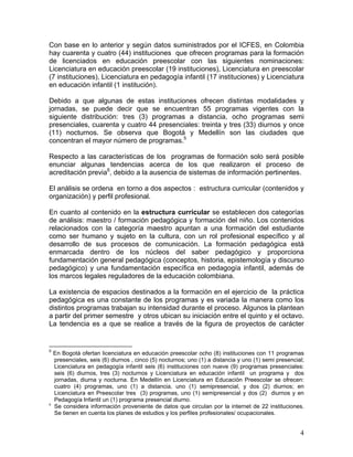4
Con base en lo anterior y según datos suministrados por el ICFES, en Colombia
hay cuarenta y cuatro (44) instituciones que ofrecen programas para la formación
de licenciados en educación preescolar con las siguientes nominaciones:
Licenciatura en educación preescolar (19 instituciones), Licenciatura en preescolar
(7 instituciones), Licenciatura en pedagogía infantil (17 instituciones) y Licenciatura
en educación infantil (1 institución).
Debido a que algunas de estas instituciones ofrecen distintas modalidades y
jornadas, se puede decir que se encuentran 55 programas vigentes con la
siguiente distribución: tres (3) programas a distancia, ocho programas semi
presenciales, cuarenta y cuatro 44 presenciales: treinta y tres (33) diurnos y once
(11) nocturnos. Se observa que Bogotá y Medellín son las ciudades que
concentran el mayor número de programas.5
Respecto a las características de los programas de formación solo será posible
enunciar algunas tendencias acerca de los que realizaron el proceso de
acreditación previa6
, debido a la ausencia de sistemas de información pertinentes.
El análisis se ordena en torno a dos aspectos : estructura curricular (contenidos y
organización) y perfil profesional.
En cuanto al contenido en la estructura curricular se establecen dos categorías
de análisis: maestro / formación pedagógica y formación del niño. Los contenidos
relacionados con la categoría maestro apuntan a una formación del estudiante
como ser humano y sujeto en la cultura, con un rol profesional específico y al
desarrollo de sus procesos de comunicación. La formación pedagógica está
enmarcada dentro de los núcleos del saber pedagógico y proporciona
fundamentación general pedagógica (conceptos, historia, epistemología y discurso
pedagógico) y una fundamentación específica en pedagogía infantil, además de
los marcos legales reguladores de la educación colombiana.
La existencia de espacios destinados a la formación en el ejercicio de la práctica
pedagógica es una constante de los programas y es variada la manera como los
distintos programas trabajan su intensidad durante el proceso. Algunos la plantean
a partir del primer semestre y otros ubican su iniciación entre el quinto y el octavo.
La tendencia es a que se realice a través de la figura de proyectos de carácter
5
En Bogotá ofertan licenciatura en educación preescolar ocho (8) instituciones con 11 programas
presenciales, seis (6) diurnos , cinco (5) nocturnos; uno (1) a distancia y uno (1) semi presencial;
Licenciatura en pedagogía infantil seis (6) instituciones con nueve (9) programas presenciales:
seis (6) diurnos, tres (3) nocturnos y Licenciatura en educación infantil un programa y dos
jornadas, diurna y nocturna. En Medellín en Licenciatura en Educación Preescolar se ofrecen:
cuatro (4) programas, uno (1) a distancia, uno (1) semipresencial, y dos (2) diurnos; en
Licenciatura en Preescolar tres (3) programas, uno (1) semipresencial y dos (2) diurnos y en
Pedagogía Infantil un (1) programa presencial diurno.
6
Se considera información proveniente de datos que circulan por la internet de 22 instituciones.
Se tienen en cuenta los planes de estudios y los perfiles profesionales/ ocupacionales.
 