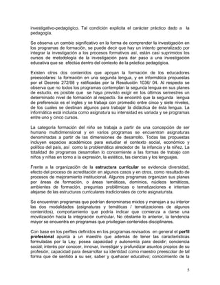 5
investigativo-pedagógico. Tal condición explicita el carácter práctico dado a la
pedagogía.
Se observa un cambio significativo en la forma de comprender la investigación en
los programas de formación, se puede decir que hay un intento generalizado por
integrar la investigación a los procesos formativos así, están casi suprimidos los
cursos de metodología de la investigación para dar paso a una investigación
educativa que se efectúa dentro del contexto de la práctica pedagógica.
Existen otros dos contenidos que apoyan la formación de los educadores
preescolares: la formación en una segunda lengua, y en informática propuestas
por el Decreto 272/98 y ratificadas por la Resolución 1036/ 04. Al respecto se
observa que no todos los programas contemplan la segunda lengua en sus planes
de estudio, es posible que se haya previsto exigir en los últimos semestres un
determinado nivel de formación al respecto. Se encontró que la segunda lengua
de preferencia es el ingles y se trabaja con promedio entre cinco y siete niveles,
de los cuales se destinan algunos para trabajar la didáctica de ésta lengua. La
informática está incluida como asignatura su intensidad es variada y se programas
entre uno y cinco cursos.
La categoría formación del niño se trabaja a partir de una concepción de ser
humano multidimensional y en varios programas se encuentran asignaturas
denominadas a partir de las dimensiones de desarrollo. Todas las propuestas
incluyen espacios académicos para estudiar el contexto social, económico y
político del país, así como la problemática alrededor de la infancia y la niñez. La
totalidad de programas desarrollan lo concerniente a las formas de trabajo con
niños y niñas en torno a la expresión, la estética, las ciencias y los lenguajes.
Frente a la organización de la estructura curricular se evidencia diversidad,
efecto del proceso de acreditación en algunos casos y en otros, como resultado de
procesos de mejoramiento institucional. Algunos programas organizan sus planes
por áreas de formación, o áreas temáticas, dominios, núcleos temáticos,
ambientes de formación, preguntas problémicas o tematizaciones e intentan
alejarse de las estructuras curriculares tradicionales de corte asignaturista.
Se encuentran programas que podrían denominarse mixtos y manejan a su interior
las dos modalidades (asignaturas y temáticas / tematizaciones de algunos
contenidos), comportamiento que podría indicar que comienza a darse una
movilización hacia la integración curricular. No obstante lo anterior, la tendencia
mayor se encuentra en programas que privilegian contenidos disciplinares.
Con base en los perfiles definidos en los programas revisados en general el perfil
profesional apunta a un maestro que además de tener las características
formuladas por la Ley, posea capacidad y autonomía para decidir; conciencia
social; interés por conocer, innovar, investigar y profundizar asuntos propios de su
profesión; capacidad para desarrollar su identidad como maestro preescolar de tal
forma que de sentido a su ser, saber y quehacer educativo; conocimiento de la
 