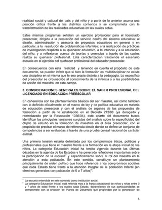 6
realidad social y cultural del país y del niño y a partir de lo anterior asuma una
posición crítica frente a los distintos contextos y se comprometa con la
transformación de las realidades educativas en las cuales actúa.
Estos mismos programas señalan un ejercicio profesional para el licenciado
preescolar, dirigido a la prestación del servicio dentro del sistema educativo; al
diseño, administración y asesoría de proyectos educativos en general y en
particular, a la resolución de problemáticas infantiles; a la realización de prácticas
de investigación respecto a su quehacer educativo, a la infancia y a la educación
del niño; y a reflexionar acerca de teorías y creencias a través de las cuales
realiza su quehacer profesional. Esta caracterización trasciende el escenario
escuela en el ejercicio del quehacer profesional del educador preescolar.
En consecuencia con esta realidad y teniendo en cuenta el propósito de este
documento, se pueden inferir que si bien la formación es multidisciplinar no existe
una disciplina en si misma que le sea propia distinta a la pedagogía. Lo específico
del preescolar se circunscribe al conocimiento de la infancia y a las posibilidades
de acción del maestro en este campo.
3. CONSIDERACIONES GENERALES SOBRE EL SABER PROFESIONAL DEL
LICENCIADO EN EDUCACION PREESCOLAR
En coherencia con los planteamientos básicos del ser maestro, así como también
con lo definido oficialmente en el marco de ley y de política educativa en materia
de educación preescolar y con el análisis de algunas de las propuestas de
formación a partir de lo establecido en el Decreto 272/98 (ya derogado y
reemplazado por la Resolución 1036/04), este aparte del documento busca
identificar las principales tensiones surgidas del análisis sobre la especificidad del
objeto de estudio en la formación de maestros en el área preescolar, con el
propósito de precisar el marco de referencia desde donde se define un conjunto de
competencias a ser evaluadas a través de una prueba censal nacional de carácter
estatal.
Una primera tensión estaría delimitada por los compromisos éticos, políticos y
profesionales que tiene el maestro frente a la formación en la etapa inicial de los
niños. La categoría Educación Inicial ha tenido vigencia durante las últimas
décadas en la agenda de los Estados y ha generado reflexiones importantes sobre
la participación de la escuela7
y específicamente sobre el rol del maestro en la
atención a esta población. En este sentido, constituye un planteamiento
principalmente de orden político que hace referencia a los compromisos sociales
que cada Estado tiene frente a la atención Integral de la población Infantil (en
términos generales con población de 0 a 7 años)8
.
7
La escuela entendida en este contexto como institución social.
8
La categoría Educación Inicial, está referida mas a la franja poblacional de niños y niñas entre 0
y 7 años de edad frente a los cuales cada Estado, dependiendo de sus particularidades se
compromete con la creación de Planes de Desarrollo que propendan por la generación de
 