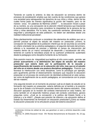 7
Teniendo en cuenta lo anterior, la idea de educación se enmarca dentro de
procesos de socialización amplios que dan cuenta de las condiciones que genera
una sociedad para salvaguardar los derechos de sus niños y niñas, dentro de las
cuales forma parte de manera significativa la acción del maestro, pero no de
manera única. En palabras de Martínez (2000)9
“… la educación Inicial a pesar
de su nombre, es una concepción de la atención infantil temprana que trasciende
lo exclusivamente educativo para considerar la integralidad de la persona de los
niños y niñas atendidos. Por lo tanto, las cuestiones sanitarias, alimentarias, de
seguridad y psicológicas de esta población, no deben ser atendidas desde una
realidad institucional parcelada”.
Estos planteamientos conducen a considerar dos elementos de análisis que van a
permitir precisar el objeto de estudio del maestro en preescolar; primero, la
concepción de integralidad de la población infantil que de ser asumida se convierte
en criterio orientador de su práctica pedagógica y el segundo derivado del primero,
referido a la necesidad de precisar y delimitar el campo de intervención del
maestro dentro de un marco conceptual de desarrollo y socialización del niño,
teniendo en cuenta la naturaleza propia de su quehacer profesional, sustentado
desde la pedagogía como disciplina fundante de su formación.
Esta posición macro de integralidad que legitima al niño como sujeto, permite un
primer acercamiento a la delimitación del objeto de estudio del maestro
preescolar que estaría dado por la participación de la escuela y
específicamente del maestro en la educación del niño, mas que en el estudio
del niño en sí mismo desde una postura disciplinar pedagógica. Posición que
favorece la interlocución con otras disciplinas, como la psicología por ejemplo,
pero igualmente permite el distanciamiento necesario que requiere la educación
preescolar en el proceso de construcción de identidad profesional en este campo,
así como de legitimación de su acción pedagógica, en concordancia con lo propio
del ser maestro.
Una segunda tensión en el momento de precisar cuál es el objeto de estudio en la
formación del maestro en preescolar, estaría definida por el sentido y la posición
que le da el Estado a la formación preescolar dentro del sistema educativo. Esta
discusión apoyada en la revisión del contexto internacional en esta materia, así
como también en el desarrollo histórico propio del contexto colombiano, genera
preguntas como: ¿Cuál es la concepción y la política del Estado frente a la
infancia y a la niñez?, ¿Desde qué posición de infancia y de educación define el
Estado los lineamientos de formación en educación preescolar?¿Cómo se instala
la educación preescolar en la articulación propia del sistema educativo?
condiciones mínimas de calidad de vida, que garanticen un sano y armónico desarrollo a esta
población.
9
Martínez, R. (2000) Educación Inicial. EN: Revista Iberoamericana de Educación. No. 22 (pg.
11)
 