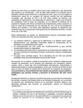 8
Dentro de este marco de análisis vale la pena hacer referencia a dos elementos
que aportan a la comprensión. Uno de ellos está referido a la posición que la
población infantil ocupa dentro de un proyecto de país y que a su vez implica la
construcción social de un concepto de infancia, acorde con las tendencias
mundiales, que reconoce al niño y la niña como sujetos de derecho, con
posibilidad de participación, que desarrolla su autonomía y posee una condición
de ciudadano. Para el caso de Colombia, se ha definido la doctrina de la
protección integral como forma constitutiva del ordenamiento jurídico nacional, no
solo en virtud de lo dispuesto por los artículos 42, 43 y 44 de la Constitución
Política sino también, y en forma mas específica, mediante la ratificación que
Colombia hizo de la Convención Internacional de los Derechos del Niño, a través
de la Ley 12 de 1991.
Estas disposiciones se apoyan en planteamientos teóricos reconocidos dentro
frente a la naturaleza del niño, que le caracterizan.
La condición histórica y social que lo determinan y lo definen como sujeto.
Planteamientos que posibilitan entenderlo desde la construcción de su
identidad y su singularidad como sujeto.
El reconocimiento del niño como ser multidimensional, lo que permite
comprenderlo desde su integralidad.
La naturaleza activa del niño en los procesos de construcción de realidad. Hoy
en día se reconoce la naturaleza dinámica, constructiva, creativa y exploradora
del niño.
El juego como actividad propia de la naturaleza de ser niño que permite
desplegar todas las potencialidades del desarrollo infantil.
De acuerdo con lo anterior y desde la perspectiva de la condición profesional del
maestro de preescolar, se le requiere que desarrolle una concepción política,
jurídica, ética y social del niño fundamentada teóricamente, argumentada y
reflexionada desde su práctica pedagógica, hecho que permite dar cuenta de otra
idea en torno al objeto de estudio de la formación de maestros de preescolar:
reconocimiento y conocimiento del niño desde una posición social, política y
pedagógica que permita orientar y favorecer la formación del niño como
sujeto.
El segundo elemento se ubica en la política educativa que permite la comprensión
del sentido y posición del Estado frente a la formación preescolar, en su revisión
se observa una incoherencia interna en la normativa, situación debida a los
diferentes enfoques que iluminan su prescripción, asunto ya reconocido
oficialmente10
.
10
“En la medida en que todos estos documentos fueron producidos en tiempos diferentes y por un
conjunto de expertos diferentes, los planteamientos allí consignados no son siempre fáciles de
conciliar”. Comentario en torno a los documentos: Lineamientos curriculares, MEN,1998;
”Estándares para la Excelencia en la Educación MEN,2001; Los fundamentos conceptuales del
proyecto de evaluación de las Competencias Básicas (1998-2001) entre otros. EN:
 
