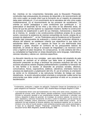 9
Así, mientras en los Lineamientos Generales para la Educación Preescolar,
construidos bajo presupuestos de procesos de desarrollo y de reconocimiento del
niño como sujeto, se puede inferir que la formación de un maestro de preescolar
debe estar centrada en: (1) el conocimiento de la naturaleza del niño como sujeto
multidimensional, (2) el reconocimiento de los procesos de socializacion, (3)
orientar su acción pedagógica a crear condiciones que contribuyan a : a)
potencializar el desarrollo de los niños y las niñas en las diferentes áreas, de
forma tal que les permita explorar su capacidad creadora, facilitar la construcción
de procesos de subjetivación a partir de sus intereses, motivaciones y desarrollo
de sí mismos, b) acceder a las construcciones simbólicas propias de su grupo
social y reconocer la existencia de visiones compartidas de mundo, propias de un
proceso de objetivación11
, en los ”Estándares para la Excelencia en la Educación”
trazados bajo presupuestos de evaluación y control para comprobar eficiencia y
eficacia del sistema, se establecen criterios que especifican lo que todos los
estudiantes deben saber y ser capaces de hacer en una determinada área
disciplinar y grado, situación en contravía de los presupuestos básicos de
desarrollo, en donde se diluye el concepto de integralidad y se reconoce como
único y legítimo el saber disciplinar. En consecuencia, la vida cotidiana del niño y
su complejidad se fragmentan en áreas disciplinares como lenguaje, matemáticas,
ciencias naturales y valores con dominios específicos.
La discusión descrita es muy compleja, pero para efectos del propósito de este
documento se centrará en el enfoque que debe tener el preescolar. Si la
educación preescolar se dirige a favorecer los procesos evolutivos del niño, las
acciones educativas estarán dirigidas preferentemente a posibilitar la transición de
la vida familiar a la escolar, al desarrollo de procesos sociales, afectivos,
comunicativos, físicos, cognoscitivos, estéticos, valorativos, orientados hacia los
procesos de objetivación y subjetivación del niño. Si por el contrario, la orientación
se centra en la introducción a las estructuras formales de trabajo por áreas
disciplinares, la acción educativa estará orientada a comprender cuáles serían las
precurrentes que debe cumplir el niño para garantizar el éxito en su proceso de
escolarización.
Fundamentos, protocolos y registro de aplicación. Evaluación Censal de Competencias en el
grado obligatorio de Preescolar: Transición. SED, Alcaldía Mayor de Bogotá, Bogotá D.C 2004.
11
“Los lineamientos tienen como eje fundamental a los niños como seres únicos, singulares, con
capacidad de conocer, sentir, opinar disentir, plantear problemas y buscar posibles soluciones.
Concibe su educación ajustada a sus características sociales, económicas y culturales; que
motive y despierte el deseo de aprender, de investigar, de construir saberes, de convivir con
otros, respetarse y valorarse mutuamente, de amar y cuidar la naturaleza; que les permita ser
más activos, confiados, críticos, autónomos y partícipes en su medio social y cultural. En la
realización de este propósito el docente adquiere una importancia especial, por su misión de
introducir a los niños al mundo escolar y crear ambientes propicios para nuevos aprendizajes y
el logro de su desarrollo integral.” Preescolar. Lineamientos curriculares. Niveles de la
educación formal. MEN, Magisterio, Santafé de Bogotá, 1998.
 