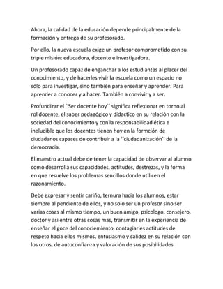 Ahora, la calidad de la educación depende principalmente de la
formación y entrega de su profesorado.

Por ello, la nueva escuela exige un profesor comprometido con su
triple misión: educadora, docente e investigadora.

Un profesorado capaz de enganchar a los estudiantes al placer del
conocimiento, y de hacerles vivir la escuela como un espacio no
sólo para investigar, sino también para enseñar y aprender. Para
aprender a conocer y a hacer. También a convivir y a ser.

Profundizar el ‘‘Ser docente hoy´´ significa reflexionar en torno al
rol docente, el saber pedagógico y didactico en su relación con la
sociedad del conocimiento y con la responsabilidad ética e
ineludible que los docentes tienen hoy en la formción de
ciudadanos capaces de contribuir a la ‘‘ciudadanización’’ de la
democracia.

El maestro actual debe de tener la capacidad de observar al alumno
como desarrolla sus capacidades, actitudes, destrezas, y la forma
en que resuelve los problemas sencillos donde utilicen el
razonamiento.

Debe expresar y sentir cariño, ternura hacia los alumnos, estar
siempre al pendiente de ellos, y no solo ser un profesor sino ser
varias cosas al mismo tiempo, un buen amigo, psicologo, consejero,
doctor y asi entre otras cosas mas, transmitir en la experiencia de
enseñar el goce del conociemiento, contagiarles actitudes de
respeto hacia ellos mismos, entusiasmo y calidez en su relación con
los otros, de autoconfianza y valoración de sus posibilidades.
 