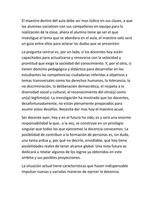 El maestro dentro del aula debe ser mas lúdico en sus clases, a que
los alumnos socialicen con sus compañeros en equipo para la
realización de la clase, ahora el alumno tiene qe ser el que
investigue el tema que se abordara en el aula, el maestro solo será
un guía entre ellos para aclarar las dudas que se presenten.

La pregunta central es, por un lado, si los docentes hoy están
capacitados para actualizarse y renovarse con la velocidad y
prontitud que exige la sociedad del conocimiento. Y, por el otro, si
tienen dominio pedagógico y didáctico para desarrollar en los
estudiantes las competencias ciudadanas referidas a objetivos y
temas transversales como los derechos humanos, la tolerancia, la
no discriminación, la deliberación democrática, el respeto a la
diversidad social y cultural, al reconocimiento del otro(a) como
un(a) legítimo(a). La investigación ha mostrado que los docentes,
desafortunadamente, no están plenamente preparados para
asumir estos desafíos. Necesita dar mas hoy el maestro acual.

Ser docente ayer, hoy y en el futuro ha sido, es y será una enorme
responsabilidad la que, a la vez, se construye en un privilegio
singular que todos los que ejercemos la docencia conocemos. La
posibilidad de contribuir a la formación de personas es, sin duda,
una tarea ardua y, por qué no decirlo, envidiable, que hoy tiene
posibilidades reales de tener alcance global. Una nota futura se
dedicará a relatar algunos de los logros ya obtenidos en este
ambito y sus posibles proyecciones.

La situación actual tiene características que hacen indispensable
impulsar nuevas y variadas maneras de ejercer la docencia.
 