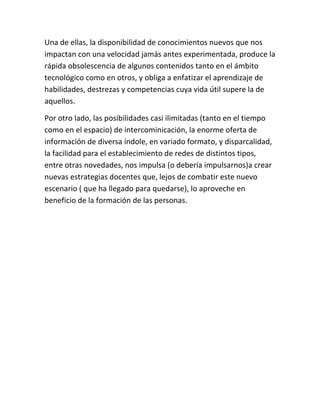Una de ellas, la disponibilidad de conocimientos nuevos que nos
impactan con una velocidad jamás antes experimentada, produce la
rápida obsolescencia de algunos contenidos tanto en el ámbito
tecnológico como en otros, y obliga a enfatizar el aprendizaje de
habilidades, destrezas y competencias cuya vida útil supere la de
aquellos.

Por otro lado, las posibilidades casi ilimitadas (tanto en el tiempo
como en el espacio) de intercominicación, la enorme oferta de
información de diversa índole, en variado formato, y disparcalidad,
la facilidad para el establecimiento de redes de distintos tipos,
entre otras novedades, nos impulsa (o debería impulsarnos)a crear
nuevas estrategias docentes que, lejos de combatir este nuevo
escenario ( que ha llegado para quedarse), lo aproveche en
beneficio de la formación de las personas.
 