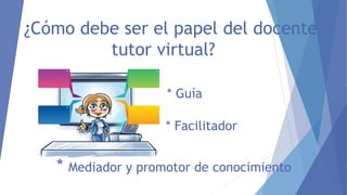 ¿Cómo debe ser el papel del docente-
tutor virtual?
* Guía
* Facilitador
* Mediador y promotor de conocimiento
 
