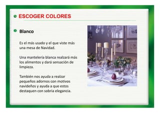 ESCOGER COLORES

Blanco

Es el más usado y el que viste más 
Es el más usado y el que viste más
una mesa de Navidad.

Una mantelería blanca realzará más 
U         t l í bl        l á á
los alimentos y dará sensación de 
limpieza.

También nos ayuda a realzar 
pequeños adornos con motivos 
pequeños adornos con motivos
navideños y ayuda a que estos 
destaquen con sobria elegancia.
 