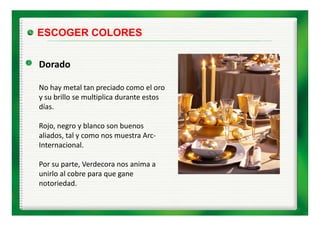 ESCOGER COLORES


Dorado
D d

No hay metal tan preciado como el oro 
No hay metal tan preciado como el oro
y su brillo se multiplica durante estos 
días.

Rojo, negro y blanco son buenos 
aliados, tal y como nos muestra Arc‐
       , y
Internacional.

Por su parte, Verdecora nos anima a 
Por su parte Verdecora nos anima a
unirlo al cobre para que gane 
notoriedad.
 