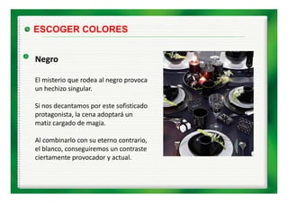 ESCOGER COLORES


Negro

El misterio que rodea al negro provoca 
El i t i          d    l
un hechizo singular.

Si nos decantamos por este sofisticado 
protagonista, la cena adoptará un 
matiz cargado de magia. 
matiz cargado de magia.

Al combinarlo con su eterno contrario, 
el blanco, conseguiremos un contraste 
 l bl             i            t t
ciertamente provocador y actual. 
 