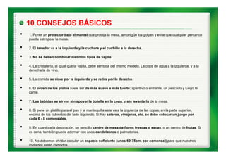 10 CONSEJOS BÁSICOS
•   1. Poner un protector bajo el mantel que proteja la mesa, amortigüe los golpes y evite que cualquier percance
    pueda estropear la mesa.

•   2. El tenedor va a la izquierda y la cuchara y el cuchillo a la derecha.

•   3. No se deben combinar distintos tipos de vajilla.

•   4. La cristalería, al igual que la vajilla, debe ser toda del mismo modelo. La copa de agua a la izquierda, y a la
    derecha la de vino.

•   5.
    5 La comida se sirve por la izquierda y se retira por la derecha.
                                                             derecha

•   6. El orden de los platos suele ser de más suave a más fuerte: aperitivo o entrante, un pescado y luego la
    carne.

•   7. Las bebidas se sirven sin apoyar la botella en la copa, y sin levantarla de la mesa.

•   8. Si pone un platillo para el pan y la mantequilla este va a la izquierda de las copas, en la parte superior,
    encima de los cubiertos del lado izquierdo. Si hay saleros, vinajeras, etc. se debe colocar un juego por
    cada 6 - 8 comensales.

•   9. En cuanto a la decoración, un sencillo centro de mesa de flores frescas o secas, o un centro de frutas. Si
    es cena, también puede adornar con unos candelabros o palmatorias.
                      p                                      p

•   10. No debemos olvidar calcular un espacio suficiente (unos 60-75cm. por comensal) para que nuestros
    invitados estén cómodos.
 