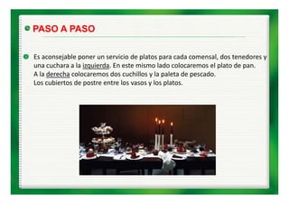 PASO A PASO

Es aconsejable poner un servicio de platos para cada comensal, dos tenedores y 
Es aconsejable poner n ser icio de platos para cada comensal dos tenedores
una cuchara a la izquierda. En este mismo lado colocaremos el plato de pan.
A la derecha colocaremos dos cuchillos y la paleta de pescado.
Los cubiertos de postre entre los vasos y los platos.
 