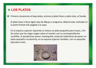 LOS PLATOS
Primero situaremos el bajo‐plato, encima el plato llano y sobre éste, el hondo.

El plato base si lleva algún tipo de dibujo o anagrama, deberá estar centrado en 
la parte frontal más pegada a la copa.

En la esquina superior izquierda se coloca un plato pequeño para el pan, a fin 
de evitar que las migas caigan sobre el mantel, con su correspondientes 
de evitar que las migas caigan sobre el mantel, con su correspondientes
cuchillito. Si quisiéramos poner mantequilla, entonces habríamos de poner un 
plato pequeño a la derecha, en la esquina superior también, con un pequeña 
pala para untar.
   l           t
 