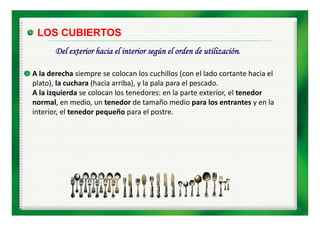LOS CUBIERTOS
       Del exterior hacia el interior según el orden de utilización.

A la derecha siempre se colocan los cuchillos (con el lado cortante hacia el 
plato), la cuchara (hacia arriba), y la pala para el pescado. 
A la izquierda se colocan los tenedores: en la parte exterior, el tenedor 
normal, en medio, un tenedor de tamaño medio para los entrantes y en la 
interior, el tenedor pequeño para el postre.
interior el tenedor pequeño para el postre
 