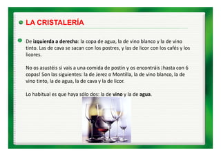 LA CRISTALERÍA

De izquierda a derecha: la copa de agua, la de vino blanco y la de vino 
De izquierda a derecha: la copa de agua, la de vino blanco y la de vino
tinto. Las de cava se sacan con los postres, y las de licor con los cafés y los 
licores.

No os asustéis si vais a una comida de postín y os encontráis ¡hasta con 6 
copas! Son las siguientes: la de Jerez o Montilla, la de vino blanco, la de 
vino tinto, la de agua, la de cava y la de licor. 

Lo habitual es que haya sólo dos: la de vino y la de agua.
Lo habitual es que haya sólo dos: la de vino y la de agua.
 
