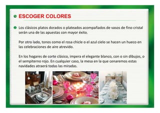 ESCOGER COLORES

Los clásicos platos dorados o plateados acompañados de vasos de fino cristal 
serán una de las apuestas con mayor éxito.

Por otro lado, tonos como el rosa chicle o el azul cielo se hacen un hueco en 
              ,
las celebraciones de aire atrevido.

En los hogares de corte clásico, impera el elegante blanco, con o sin dibujos, o 
En los hogares de corte clásico impera el elegante blanco con o sin dibujos o
el sempiterno rojo. En cualquier caso, la mesa en la que cenaremos estas 
navidades atraerá todas las miradas.
 