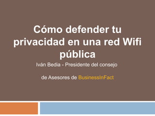 Cómo defender tu
privacidad en una red Wifi
pública
Iván Bedia - Presidente del consejo
de Asesores de BusinessInFact
 