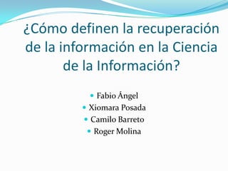 ¿Cómo definen la recuperación de la información en la Ciencia de la Información? Fabio Ángel Xiomara Posada Camilo Barreto Roger Molina 