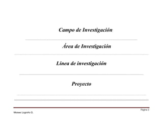 Campo de Investigación
...................................................................................................................................................................................................................

Área de Investigación
………………………………………………………………………………………………………………………………………………………………………

Línea de investigación
......................................................................................................................................................................................................................

Proyecto
…………………………………………………………………………………………………………………………………………………..
------------------------------------------------------------------------------------------------------------------------------------------------------------------------------

Página 3
Moises Logroño G.

 
