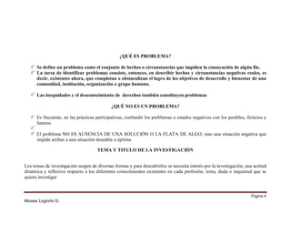 ¿QUÉ ES PROBLEMA?
Se define un problema como el conjunto de hechos o circunstancias que impiden la consecución de algún fin.
La tarea de identificar problemas consiste, entonces, en describir hechos y circunstancias negativas reales, es
decir, existentes ahora, que complotan o obstaculizan el logro de los objetivos de desarrollo y bienestar de una
comunidad, institución, organización o grupo humano.
Las inequidades y el desconocimiento de derechos también constituyen problemas
¿QUÉ NO ES UN PROBLEMA?
Es frecuente, en las prácticas participativas, confundir los problemas o estados negativos con los posibles, ficticios y
futuros.
El problema NO ES AUSENCIA DE UNA SOLUCIÓN O LA FLATA DE ALGO, sino una situación negativa que
impide arribar a una situación deseable u óptima.
TEMA Y TITULO DE LA INVESTIGACIÓN
Los temas de investigación surgen de diversas formas y para descubrirlos se necesita interés por la investigación, una actitud
dinámica y reflexiva respecto a los diferentes conocimientos existentes en cada profesión, tema, duda o inquietud que se
quiera investigar

Página 4
Moises Logroño G.

 