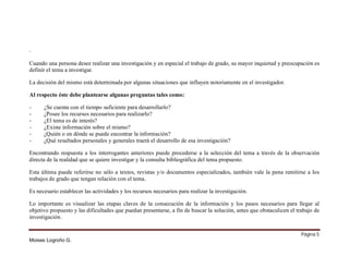 .
Cuando una persona desee realizar una investigación y en especial el trabajo de grado, su mayor inquietud y preocupación es
definir el tema a investigar.
La decisión del mismo está determinada por algunas situaciones que influyen notoriamente en el investigador.
Al respecto éste debe plantearse algunas preguntas tales como:
-

¿Se cuenta con el tiempo suficiente para desarrollarlo?
¿Posee los recursos necesarios para realizarlo?
¿El tema es de interés?
¿Existe información sobre el mismo?
¿Quién o en dónde se puede encontrar la información?
¿Qué resultados personales y generales traerá el desarrollo de esa investigación?

Encontrando respuesta a los interrogantes anteriores puede procederse a la selección del tema a través de la observación
directa de la realidad que se quiere investigar y la consulta bibliográfica del tema propuesto.
Esta última puede referirse no sólo a textos, revistas y/o documentos especializados, también vale la pena remitirse a los
trabajos de grado que tengan relación con el tema.
Es necesario establecer las actividades y los recursos necesarios para realizar la investigación.
Lo importante es visualizar las etapas claves de la consecución de la información y los pasos necesarios para llegar al
objetivo propuesto y las dificultades que puedan presentarse, a fin de buscar la solución, antes que obstaculicen el trabajo de
investigación.
Página 5
Moises Logroño G.

 
