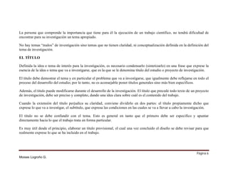 La persona que comprende la importancia que tiene para él la ejecución de un trabajo científico, no tendrá dificultad de
encontrar para su investigación un tema apropiado.
No hay temas “malos” de investigación sino temas que no tienen claridad, ni conceptualización definida en la definición del
tema de investigación.
EL TÍTULO
Definida la idea o tema de interés para la investigación, es necesario condensarlo (sintetizarlo) en una frase que exprese la
esencia de la idea o tema que va a investigarse, que es la que se le denomina título del estudio o proyecto de investigación.
El titulo debe demostrar el tema y en particular el problema que va a investigarse, que igualmente debe reflejarse en todo el
proceso del desarrollo del estudio; por lo tanto, no es aconsejable poner títulos generales sino más bien específicos.
Además, el titulo puede modificarse durante el desarrollo de la investigación. El título que precede todo texto de un proyecto
de investigación, debe ser preciso y completo, dando una idea clara sobre cuál es el contenido del trabajo.
Cuando la extensión del título perjudica su claridad, conviene dividirlo en dos partes: el título propiamente dicho que
expresa lo que va a investigar, el subtítulo, que expresa las condiciones en las cuales se va a llevar a cabo la investigación.
El título no se debe confundir con el tema. Esto es general en tanto que el primero debe ser especifico y apuntar
directamente hacia lo que el trabajo trata en forma particular.
Es muy útil desde el principio, elaborar un título provisional, el cual una vez concluido el diseño se debe revisar para que
realmente exprese lo que se ha incluido en el trabajo.

Página 6
Moises Logroño G.

 