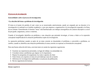 El proceso de investigación
Generalidades sobre el proceso de investigación)
• La elección del tema o problema de investigación
El tema es el punto de partida el cual, como ya se mencionaba anteriormente, puede ser asignado por un docente si la
investigación se realizará en el ámbito académico, o por una empresa u organización si la investigación responde a la firma
de un contrato. Generalmente el término “tema” está familiarizado con trabajos monográficos de carácter descriptivo a nivel
de pre-grado, asignaturas, cursos o materias.
Cuando el investigador identifica un problema o una situación que pretende investigar, el tema o título es la expresión
conceptual simplificada de la situación problemática sujeto de investigación.
La operación preliminar cuando se parte de un tema consiste en desentrañar el problema o convertirlo a problema; en
cambio, cuando se identifica una situación problemática la tarea consiste en expresas su formulación conceptual.
Para una buena selección del tema, conviene tener en cuenta las siguientes sugerencias:







Examine sus experiencias personales, su lugar de trabajo, su comunidad, etc.
Considere temas o problemas que alguna vez le inquietaron.
Repase los programas de asignaturas, las notas o apuntes de clase.
Entrevístese con expertos en áreas de actividad que sean de su interés.
Infórmese de investigaciones publicadas o en proceso de publicación.
Revise sugerencias de lecturas.
Página 7

Moises Logroño G.

 