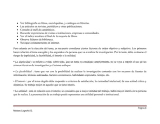 







Ver bibliografía en libros, enciclopedias, y catálogos en librerías.
Lea artículos en revistas, periódicos y otras publicaciones.
Consulte al staff de catedráticos.
Recuerde experiencias de visitas a instituciones, empresas o comunidades.
Ver el índice temático al final de la mayoría de libros.
Observe ficheros de biblioteca.
Navegue constantemente en internet.

Pero además en la elección del tema, es necesario considerar ciertos factores de orden objetivo y subjetivo. Los primeros
hacen relación al tema escogido y los segundos a la persona que va a realizar la investigación. Por lo tanto, debe evaluarse el
riesgo de duplicidad, la factibilidad, el interés y la utilidad.
• La duplicidad : se refiere a evitar, sobre todo, que un tema ya estudiado anteriormente, no se vaya a repetir el uso de las
mismas técnicas de investigación y el mismo enfoque.
• La factibilidad : tiene que ver con la posibilidad de realizar la investigación contando con los recursos de fuentes de
información, técnicas adecuadas, factores económicos, habilidades especiales, tiempo, etc.
• El interés : por el tema elegido debe responder a criterios de satisfacción, la curiosidad intelectual, de una actitud crítica y
dinámica. Se trabaja mejor en aquello que se tiene interés.
• La utilidad : está en relación con el interés; se considera que a mayor utilidad del trabajo, habrá mayor interés en la persona
que lo realiza. La presentación de un trabajo puede representar una utilidad personal o institucional.

Página 8
Moises Logroño G.

 