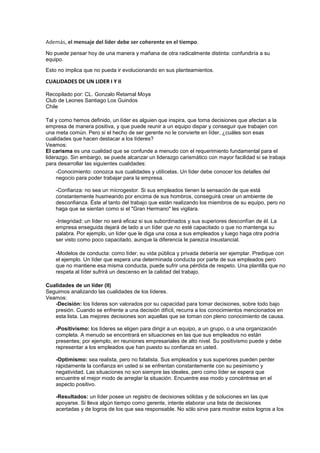 Además, el mensaje del líder debe ser coherente en el tiempo.
No puede pensar hoy de una manera y mañana de otra radicalmente distinta: confundiría a su
equipo.
Esto no implica que no pueda ir evolucionando en sus planteamientos.
CUALIDADES DE UN LIDER I Y II
Recopilado por: CL. Gonzalo Retamal Moya
Club de Leones Santiago Los Guindos
Chile
Tal y como hemos definido, un líder es alguien que inspira, que toma decisiones que afectan a la
empresa de manera positiva, y que puede reunir a un equipo dispar y conseguir que trabajen con
una meta común. Pero si el hecho de ser gerente no le convierte en líder, ¿cuáles son esas
cualidades que hacen destacar a los líderes?
Veamos:
El carisma es una cualidad que se confunde a menudo con el requerimiento fundamental para el
liderazgo. Sin embargo, se puede alcanzar un liderazgo carismático con mayor facilidad si se trabaja
para desarrollar las siguientes cualidades:
-Conocimiento: conozca sus cualidades y utilícelas. Un líder debe conocer los detalles del
negocio para poder trabajar para la empresa.
-Confianza: no sea un microgestor. Si sus empleados tienen la sensación de que está
constantemente husmeando por encima de sus hombros, conseguirá crear un ambiente de
desconfianza. Éste al tanto del trabajo que están realizando los miembros de su equipo, pero no
haga que se sientan como si el "Gran Hermano" les vigilara.
-Integridad: un líder no será eficaz si sus subordinados y sus superiores desconfían de él. La
empresa enseguida dejará de lado a un líder que no esté capacitado o que no mantenga su
palabra. Por ejemplo, un líder que le diga una cosa a sus empleados y luego haga otra podría
ser visto como poco capacitado, aunque la diferencia le parezca insustancial.
-Modelos de conducta: como líder, su vida pública y privada debería ser ejemplar. Predique con
el ejemplo. Un líder que espera una determinada conducta por parte de sus empleados pero
que no mantiene esa misma conducta, puede sufrir una pérdida de respeto. Una plantilla que no
respeta al líder sufrirá un descenso en la calidad del trabajo.
Cualidades de un líder (II)
Seguimos analizando las cualidades de los líderes.
Veamos:
-Decisión: los líderes son valorados por su capacidad para tomar decisiones, sobre todo bajo
presión. Cuando se enfrente a una decisión difícil, recurra a los conocimientos mencionados en
esta lista. Las mejores decisiones son aquellas que se toman con pleno conocimiento de causa.
-Positivismo: los líderes se eligen para dirigir a un equipo, a un grupo, o a una organización
completa. A menudo se encontrará en situaciones en las que sus empleados no están
presentes; por ejemplo, en reuniones empresariales de alto nivel. Su positivismo puede y debe
representar a los empleados que han puesto su confianza en usted.
-Optimismo: sea realista, pero no fatalista. Sus empleados y sus superiores pueden perder
rápidamente la confianza en usted si se enfrentan constantemente con su pesimismo y
negatividad. Las situaciones no son siempre las ideales, pero como líder se espera que
encuentre el mejor modo de arreglar la situación. Encuentre ese modo y concéntrese en el
aspecto positivo.
-Resultados: un líder posee un registro de decisiones sólidas y de soluciones en las que
apoyarse. Si lleva algún tiempo como gerente, intente elaborar una lista de decisiones
acertadas y de logros de los que sea responsable. No sólo sirve para mostrar estos logros a los
 