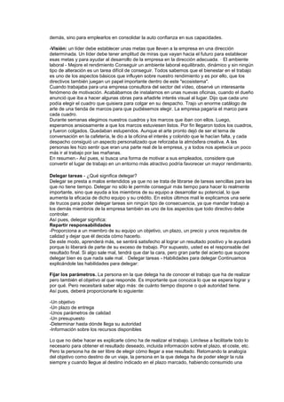 demás, sino para emplearlos en consolidar la auto confianza en sus capacidades.
-Visión: un líder debe establecer unas metas que lleven a la empresa en una dirección
determinada. Un líder debe tener amplitud de miras que vayan hacia el futuro para establecer
esas metas y para ayudar al desarrollo de la empresa en la dirección adecuada. · El ambiente
laboral - Mejore el rendimiento Conseguir un ambiente laboral equilibrado, dinámico y sin ningún
tipo de alteración es un tarea difícil de conseguir. Todos sabemos que el bienestar en el trabajo
es uno de los aspectos básicos que influyen sobre nuestro rendimiento y es por ello, que los
directivos también juegan un papel importante dentro de este "ecosistema".
Cuando trabajaba para una empresa consultora del sector del vídeo, observé un interesante
fenómeno de motivación. Acabábamos de instalarnos en unas nuevas oficinas, cuando el dueño
anunció que iba a hacer algunas obras para añadirle interés visual al lugar. Dijo que cada uno
podía elegir el cuadro que quisiera para colgar en su despacho. Trajo un enorme catálogo de
arte de una tienda de marcos para que pudiésemos elegir. La empresa pagaría el marco para
cada cuadro.
Durante semanas elegimos nuestros cuadros y los marcos que iban con ellos. Luego,
esperamos ansiosamente a que los marcos estuviesen listos. Por fin llegaron todos los cuadros,
y fueron colgados. Quedaban estupendos. Aunque el arte pronto dejó de ser el tema de
conversación en la cafetería, le dio a la oficina el interés y colorido que le hacían falta, y cada
despacho consiguió un aspecto personalizado que reforzaba la atmósfera creativa. A las
personas les hizo sentir que eran una parte real de la empresa, y a todos nos apetecía un poco
más ir al trabajo por las mañanas.
En resumen.- Así pues, si busca una forma de motivar a sus empleados, considere que
convertir el lugar de trabajo en un entorno más atractivo podría favorecer un mayor rendimiento.
Delegar tareas - ¿Qué significa delegar?
Delegar se presta a malos entendidos ya que no se trata de librarse de tareas sencillas para las
que no tiene tiempo. Delegar no sólo le permite conseguir más tiempo para hacer lo realmente
importante, sino que ayuda a los miembros de su equipo a desarrollar su potencial, lo que
aumenta la eficacia de dicho equipo y su crédito. En estos últimos mail le explicamos una serie
de trucos para poder delegar tareas sin ningún tipo de consecuencia, ya que mandar trabajo a
los demás miembros de la empresa también es uno de los aspectos que todo directivo debe
controlar.
Así pues, delegar significa:
Repartir responsabilidades
-Proporciona a un miembro de su equipo un objetivo, un plazo, un precio y unos requisitos de
calidad y dejar que él decida cómo hacerlo.
De este modo, aprenderá más, se sentirá satisfecho al lograr un resultado positivo y le ayudará
porque lo liberará de parte de su exceso de trabajo. Por supuesto, usted es el responsable del
resultado final. Si algo sale mal, tendrá que dar la cara, pero gran parte del acierto que supone
delegar bien es que nada sale mal. · Delegar tareas - Habilidades para delegar Continuamos
explicándole las habilidades para delegar:
Fijar los parámetros. La persona en la que delega ha de conocer el trabajo que ha de realizar
pero también el objetivo al que responde. Es importante que conozca lo que se espera lograr y
por qué. Pero necesitará saber algo más: de cuánto tiempo dispone o qué autoridad tiene.
Así pues, deberá proporcionarle lo siguiente:
-Un objetivo
-Un plazo de entrega
-Unos parámetros de calidad
-Un presupuesto
-Determinar hasta dónde llega su autoridad
-Información sobre los recursos disponibles
Lo que no debe hacer es explicarle cómo ha de realizar el trabajo. Limítese a facilitarle todo lo
necesario para obtener el resultado deseado, incluida información sobre el plazo, el coste, etc.
Pero la persona ha de ser libre de elegir cómo llegar a ese resultado. Retomando la analogía
del objetivo como destino de un viaje, la persona en la que delega ha de poder elegir la ruta
siempre y cuando llegue al destino indicado en el plazo marcado, habiendo consumido una
 