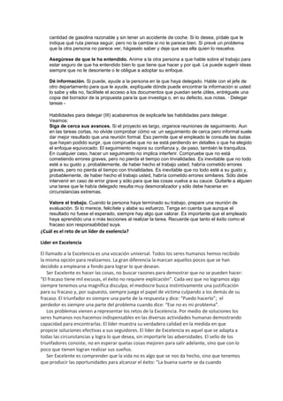 cantidad de gasolina razonable y sin tener un accidente de coche. Si lo desea, pídale que le
indique qué ruta piensa seguir, pero no la cambie si no le parece bien. Si prevé un problema
que la otra persona no parece ver, hágaselo saber y deje que sea ella quien lo resuelva.
Asegúrese de que le ha entendido. Anime a la otra persona a que hable sobre el trabajo para
estar seguro de que ha entendido bien lo que tiene que hacer y por qué. Le puede sugerir ideas
siempre que no le desoriente o le obligue a adoptar su enfoque.
Dé información. Si puede, ayude a la persona en la que haya delegado. Hable con el jefe de
otro departamento para que le ayude, explíquele dónde puede encontrar la información si usted
lo sabe y ella no, facilítele el acceso a los documentos que puedan serle útiles, entréguele una
copia del borrador de la propuesta para la que investiga o, en su defecto, sus notas. · Delegar
tareas -
Habilidades para delegar (III) acabaremos de explicarle las habilidades para delegar.
Veamos:
Siga de cerca sus avances. Si el proyecto es largo, organice reuniones de seguimiento. Aun
en las tareas cortas, no olvide comprobar cómo va: un seguimiento de cerca pero informal suele
dar mejor resultado que una reunión formal. Eso permite que el empleado le consulte las dudas
que hayan podido surgir, que compruebe que no se está perdiendo en detalles o que ha elegido
el enfoque equivocado. El seguimiento mejora su confianza y, de paso, también le tranquiliza.
En cualquier caso, hacer un seguimiento no implica interferir. Compruebe que no está
cometiendo errores graves, pero no pierda el tiempo con trivialidades. Es inevitable que no todo
esté a su gusto y, probablemente, de haber hecho el trabajo usted, habría cometido errores
graves, pero no pierda el tiempo con trivialidades. Es inevitable que no todo esté a su gusto y,
probablemente, de haber hecho el trabajo usted, habría cometido errores similares. Sólo debe
intervenir en caso de error grave y sólo para que las cosas vuelva a su cauce. Quitarle a alguien
una tarea que le había delegado resulta muy desmoralizador y sólo debe hacerse en
circunstancias extremas.
Valore el trabajo. Cuando la persona haya terminado su trabajo, prepare una reunión de
evaluación. Si lo merece, felicítele y alabe su esfuerzo. Tenga en cuenta que aunque el
resultado no fuese el esperado, siempre hay algo que valorar. Es importante que el empleado
haya aprendido una o más lecciones al realizar la tarea. Recuerde que tanto el éxito como el
fracaso son responsabilidad suya.
¿Cuál es el reto de un líder de exelencia?
Lider en Excelencia
El llamado a la Excelencia es una vocación universal. Todos los seres humanos hemos recibido
la misma opción para realizarnos. La gran diferencia la marcan aquellos pocos que se han
decidido a emplearse a fondo para lograr lo que desean.
Ser Excelente es hacer las cosas, no buscar razones para demostrar que no se pueden hacer:
“El fracaso tiene mil excusas, el éxito no requiere explicación”. Cada vez que no logramos algo
siempre tenemos una magnífica disculpa; el mediocre busca instintivamente una justificación
para su fracaso y, por supuesto, siempre juega el papel de víctima culpando a los demás de su
fracaso. El triunfador es siempre una parte de la respuesta y dice: “Puedo hacerlo”; el
perdedor es siempre una parte del problema cuando dice: “Ese no es mi problema”.
Los problemas vienen a representar los retos de la Excelencia. Por medio de soluciones los
seres humanos nos hacemos indispensables en las diversas actividades humanas demostrando
capacidad para encontrarlas. El líder muestra su verdadera calidad en la medida en que
propicie soluciones efectivas a sus seguidores. El líder de Excelencia es aquel que se adapta a
todas las circunstancias y logra lo que desea, sin importarle las adversidades. El sello de los
triunfadores consiste, no en esperar quelas cosas mejoren para salir adelante, sino que con lo
poco que tienen logran realizar sus sueños.
Ser Excelente es comprender que la vida no es algo que se nos da hecho, sino que tenemos
que producir las oportunidades para alcanzar el éxito: “La buena suerte se da cuando
 