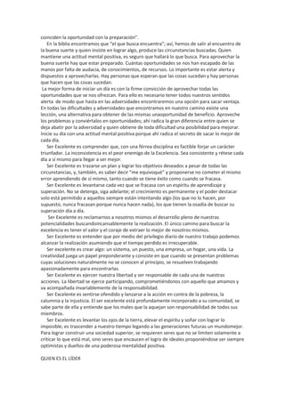 coinciden la oportunidad con la preparación”.
En la biblia encontramos que “el que busca encuentra”; así, hemos de salir al encuentro de
la buena suerte y quien insiste en lograr algo, produce las circunstancias buscadas. Quien
mantiene una actitud mental positiva, es seguro que hallará lo que busca. Para aprovechar la
buena suerte hay que estar preparado. Cuántas oportunidades se nos han escapado de las
manos por falta de audacia, de conocimientos, de recursos. Lo importante es estar alerta y
dispuestos a aprovecharlas. Hay personas que esperan que las cosas sucedan y hay personas
que hacen que las cosas sucedan.
La mejor forma de iniciar un día es con la firme convicción de aprovechar todas las
oportunidades que se nos ofrezcan. Para ello es necesario tener todos nuestros sentidos
alerta de modo que hasta en las adversidades encontraremos una opción para sacar ventaja.
En todas las dificultades y adversidades que encontramos en nuestro camino existe una
lección, una alternativa para obtener de las mismas unaoportunidad de beneficio. Aproveche
los problemas y conviértalos en oportunidades; ahí radica la gran diferencia entre quien se
deja abatir por la adversidad y quien obtiene de toda dificultad una posibilidad para mejorar.
Inicie su día con una actitud mental positiva porque ahí radica el secreto de sacar lo mejor de
cada día.
Ser Excelente es comprender que, con una férrea disciplina es factible forjar un carácter
triunfador. La inconsistencia es el peor enemigo de la Excelencia. Sea consistente y rétese cada
día a sí mismo para llegar a ser mejor.
Ser Excelente es trazarse un plan y lograr los objetivos deseados a pesar de todas las
circunstancias, y, también, es saber decir “me equivoqué” y proponerse no cometer el mismo
error aprendiendo de sí mismo, tanto cuando se tiene éxito como cuando se fracasa.
Ser Excelente es levantarse cada vez que se fracasa con un espíritu de aprendizaje y
superación. No se detenga, siga adelante; el crecimiento es permanente y el poder destacar
solo está permitido a aquellos siempre están intentando algo (los que no lo hacen, por
supuesto, nunca fracasan porque nunca hacen nada), los que tienen la osadía de buscar su
superación día a día.
Ser Excelente es reclamarnos a nosotros mismos el desarrollo pleno de nuestras
potencialidades buscandoincansablemente la realización. El único camino para buscar la
excelencia es tener el valor y el coraje de extraer lo mejor de nosotros mismos.
Ser Excelente es entender que por medio del privilegio diario de nuestro trabajo podemos
alcanzar la realización asumiendo que el tiempo perdido es irrecuperable.
Ser excelente es crear algo: un sistema, un puesto, una empresa, un hogar, una vida. La
creatividad juega un papel preponderante y consiste en que cuando se presentan problemas
cuyas soluciones naturalmente no se conocen al principio, se resuelven trabajando
apasionadamente para encontrarlas.
Ser Excelente es ejercer nuestra libertad y ser responsable de cada una de nuestras
acciones. La libertad se ejerce participando, comprometiéndonos con aquello que amamos y
va acompañada invariablemente de la responsabilidad.
Ser Excelente es sentirse ofendido y lanzarse a la acción en contra de la pobreza, la
calumnia y la injusticia. El ser excelente está profundamente incorporado a su comunidad, se
sabe parte de ella y entiende que los males que la aquejan son responsabilidad de todos sus
miembros.
Ser Excelente es levantar los ojos de la tierra, elevar el espíritu y soñar con lograr lo
imposible; es trascender a nuestro tiempo legando a las generaciones futuras un mundomejor.
Para lograr construir una sociedad superior, se requieren seres que no se limiten solamente a
criticar lo que está mal, sino seres que encaucen el logro de ideales proponiéndose ser siempre
optimistas y dueños de una poderosa mentalidad positiva.
QUIEN ES EL LÍDER
 