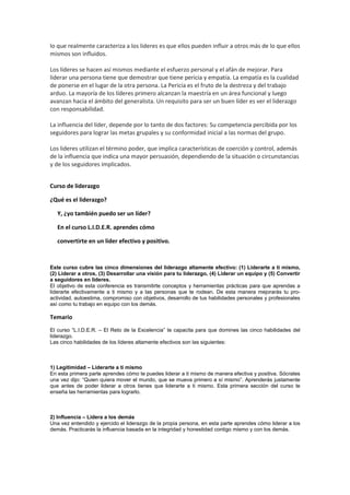 lo que realmente caracteriza a los lideres es que ellos pueden influir a otros más de lo que ellos
mismos son influidos.
Los líderes se hacen así mismos mediante el esfuerzo personal y el afán de mejorar. Para
liderar una persona tiene que demostrar que tiene pericia y empatía. La empatía es la cualidad
de ponerse en el lugar de la otra persona. La Pericia es el fruto de la destreza y del trabajo
arduo. La mayoría de los líderes primero alcanzan la maestría en un área funcional y luego
avanzan hacia el ámbito del generalista. Un requisito para ser un buen líder es ver el liderazgo
con responsabilidad.
La influencia del líder, depende por lo tanto de dos factores: Su competencia percibida por los
seguidores para lograr las metas grupales y su conformidad inicial a las normas del grupo.
Los lideres utilizan el término poder, que implica características de coerción y control, además
de la influencia que indica una mayor persuasión, dependiendo de la situación o circunstancias
y de los seguidores implicados.
Curso de liderazgo
¿Qué es el liderazgo?
Y, ¿yo también puedo ser un líder?
En el curso L.I.D.E.R. aprendes cómo
convertirte en un líder efectivo y positivo.
Este curso cubre las cinco dimensiones del liderazgo altamente efectivo: (1) Liderarte a ti mismo,
(2) Liderar a otros, (3) Desarrollar una visión para tu liderazgo, (4) Liderar un equipo y (5) Convertir
a seguidores en líderes.
El objetivo de esta conferencia es transmitirte conceptos y herramientas prácticas para que aprendas a
liderarte efectivamente a ti mismo y a las personas que te rodean. De esta manera mejorarás tu pro-
actividad, autoestima, compromiso con objetivos, desarrollo de tus habilidades personales y profesionales
así como tu trabajo en equipo con los demás.
Temario
El curso “L.I.D.E.R. – El Reto de la Excelencia” te capacita para que domines las cinco habilidades del
liderazgo.
Las cinco habilidades de los líderes altamente efectivos son las siguientes:
1) Legitimidad – Liderarte a ti mismo
En esta primera parte aprendes cómo te puedes liderar a ti mismo de manera efectiva y positiva. Sócrates
una vez dijo: “Quien quiera mover el mundo, que se mueva primero a sí mismo”. Aprenderás justamente
que antes de poder liderar a otros tienes que liderarte a ti mismo. Esta primera sección del curso te
enseña las herramientas para lograrlo.
2) Influencia – Lidera a los demás
Una vez entendido y ejercido el liderazgo de la propia persona, en esta parte aprendes cómo liderar a los
demás. Practicarás la influencia basada en la integridad y honestidad contigo mismo y con los demás.
 