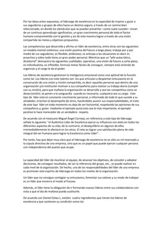 Por las ideas antes expuestas, el liderazgo de excelencia es la capacidad de inspirar y guiar a
sus seguidores o grupos de ellos hacia un destino seguro, a través de un camino bien
seleccionado, en donde los obstáculos que se puedan presentar –como suele suceder– sirvan
de un continuo aprendizaje significativo, un gran crecimiento personal de todo el factor
humano comprometido con la gestión y así de esta manera lograr a través de una visión
compartida las metas y objetivos propuestos.
Las competencias que desarrolla y afirma un líder de excelencia, entre otras son las siguientes:
un modelo mental sistémico; una visión positiva del futuro a largo plazo; trabaja por y por
medio de sus seguidores; es flexible; ambicioso; se anticipa a las situaciones es decir es
proactivo y sobre todo tiene un gran poder personal. Mientras que un “jefe autocrático,
dictatorial” demuestra las siguientes cualidades: operativo, una visión de futuro a corto plazo,
es individualista, es inflexible, formula metas fáciles de conseguir, siempre está viviendo de
urgencias y el cargo le da el poder.
Los líderes de excelencia gestionan la inteligencia emocional como una aptitud de la función
como tal. Los líderes con este talento son: los que articulan y despiertan entusiasmo en la
consecución de una visión y misión compartida, es decir aquellas personas que dentro de una
organización y/o institución motivan a sus compañeros para realizar su trabajo diario (cumplir
con su misión), para que mañana la organización se desarrolle y sea tan competitiva como se
desea (visión); se ponen a la vanguardia cuando es necesario, cualquiera sea su cargo. Este
tipo de líder está en constante crecimiento personal, e informado de todo lo que sucede a su
alrededor; orientan el desempeño de otros, haciéndoles asumir sus responsabilidades, el trato
de este tipo líder en todo momento no deja de ser horizontal, respetando las opiniones de sus
compañeros y; guían mediante el ejemplo quizá esto sea lo más importante, el ejemplo
positivo le hace merecedor de un verdadero respeto.
De acuerdo con el mexicano Miguel Ángel Cornejo, en referencia a este tipo de liderazgo
señala lo siguiente: "el Auténtico Líder de Excelencia ejerce su influencia con éxito en todos los
diferentes aspectos de su vida; de lo contrario, el desequilibrio en algunos de ellos
irremediablemente le afectará en los otros. El reto es lograr una satisfacción plena de vida
integral del ser humano para lograr la Excelencia como Líder".
Por tanto, hay que dejar muy claro que el liderazgo de excelencia no es sólo un rol reservado a
la cúpula directiva de una empresa, sino que es un papel que puede ejercer cualquier persona
con independencia del puesto que ocupe.
La capacidad del líder de movilizar al equipo, de alcanzar los objetivos, de concebir y adoptar
decisiones, de conseguir resultados, de ser la referencia del grupo, etc., se puede realizar en
cada nivel de la organización. De hecho, una de las responsabilidades del líder de una empresa
es promover este espíritu de liderazgo en todos los niveles de la organización.
Un líder que no consigue contagiar su entusiasmo, fomentar sus valores y su modo de trabajar
es un líder que encierra el modo al fracaso.
Además, el líder tiene la obligación de ir formando nuevos líderes entre sus colaboradores con
vista a que el día de mañana pueda sustituirle.
De acuerdo con Daniel Cetau L, existen cuatro ingredientes que tienen los líderes de
excelencia y que sostienen su condición como tal:
 