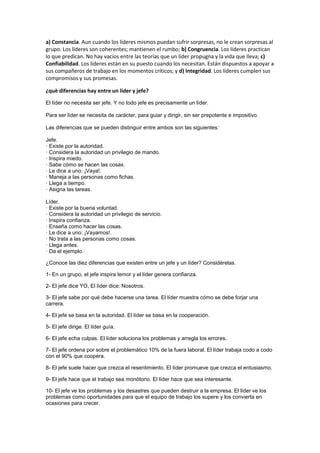 a) Constancia. Aun cuando los líderes mismos puedan sufrir sorpresas, no le crean sorpresas al
grupo. Los líderes son coherentes; mantienen el rumbo; b) Congruencia. Los líderes practican
lo que predican. No hay vacíos entre las teorías que un líder propugna y la vida que lleva; c)
Confiabilidad. Los líderes están en su puesto cuando los necesitan. Están dispuestos a apoyar a
sus compañeros de trabajo en los momentos críticos; y d) Integridad. Los líderes cumplen sus
compromisos y sus promesas.
¿què diferencias hay entre un líder y jefe?
El líder no necesita ser jefe. Y no todo jefe es precisamente un líder.
Para ser líder se necesita de carácter, para guiar y dirigir, sin ser prepotente e impositivo.
Las diferencias que se pueden distinguir entre ambos son las siguientes:
Jefe.
· Existe por la autoridad.
· Considera la autoridad un privilegio de mando.
· Inspira miedo.
· Sabe cómo se hacen las cosas.
· Le dice a uno: ¡Vaya!.
· Maneja a las personas como fichas.
· Llega a tiempo.
· Asigna las tareas.
Líder.
· Existe por la buena voluntad.
· Considera la autoridad un privilegio de servicio.
· Inspira confianza.
· Enseña como hacer las cosas.
· Le dice a uno: ¡Vayamos!.
· No trata a las personas como cosas.
· Llega antes.
· Da el ejemplo.
¿Conoce las diez diferencias que existen entre un jefe y un líder? Considérelas.
1- En un grupo, el jefe inspira temor y el líder genera confianza.
2- El jefe dice YO, El líder dice: Nosotros.
3- El jefe sabe por qué debe hacerse una tarea. El líder muestra cómo se debe forjar una
carrera.
4- El jefe se basa en la autoridad. El líder se basa en la cooperación.
5- El jefe dirige. El líder guía.
6- El jefe echa culpas. El líder soluciona los problemas y arregla los errores.
7- El jefe ordena por sobre el problemático 10% de la fuera laboral. El líder trabaja codo a codo
con el 90% que coopera.
8- El jefe suele hacer que crezca el resentimiento. El líder promueve que crezca el entusiasmo.
9- El jefe hace que el trabajo sea monótono. El líder hace que sea interesante.
10- El jefe ve los problemas y los desastres que pueden destruir a la empresa. El líder ve los
problemas como oportunidades para que el equipo de trabajo los supere y los convierta en
ocasiones para crecer.
 
