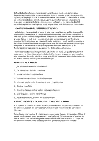 La finalidad de las relaciones humanas es propiciar la buena convivencia de forma que
logremos la comprensión de las demás personas. En otras palabras, se trata de destruir todo
aquello que se oponga al correcto entendimiento entre los hombres. Es saber que las actitudes
del ser humano obedecen a muchas causas, por lo que muchas veces sus actuaciones no
responden a su personalidad sino a situaciones que le afectan en ese momento. De ahí la
necesidad de ponernos en el lugar del otro y adoptar una actitud de humildad y comprensión.
RELACIONES HUMANAS EN EMPRESAS E INSTITUCIONES.
Las Relaciones Humanas desde el punto de vista empresarial deberán facilitar al personal la
comodidad física y espiritual, la familiarización y la sociabilidad. Para lograr el rendimiento el
líder sabe que sus subordinados poseen sin excepción una personalidad. Esta personalidad es
propia y distinta en cada caso y son más complejas y numerosos que los perfiles de una
máquina. Si el Jefe reconoce que no puede trabajar sin conocer a fondo los útiles, máquinas y
herramientas más aún reconoce la obligación que tiene de familiarizarse con las personasque
componen las herramientas activas más importantes dentro de la estructura. A esa
familiarización se llega nada más que por las vías de las relaciones humanas.
El empresario debe descender ligeramente y tenderles una mano. Los que tienen autoridad
deben estar a la vista de los empleados. Deben hablar el mismo lenguaje que los empleados,
esto no significa descender a los defectos de la dicción del obrero sino poner al alcance de éste
los medios para que el lenguaje del trabajador mejore.
ESTRATEGIAS DE LIDERAZGO
1._ No perder nunca de vista la última meta
2._ Dar ejemplo con símbolos y conductas
3._ Inspirar optimismo y autoconfianza
4._ Recordar constantemente el mensaje de grupo
5._ Minimizar las diferencias de estatus, cortesía y respeto mutuo
6._ Dominar el conflicto
7._ Encontrar algo que celebrar y algún motivo por el que reír
8._ Estar dispuesto a asumir el Gran Riesgo
9._ No abandonar nunca, siempre hay otro movimiento
EL OBJETO FUNDAMENTAL DEL LIDERAZGO: LAS RELACIONES HUMANAS
Si el liderazgo es un arte y es un arte de influir, su característica principal como valor está en
las relaciones, es decir, son las relaciones humanas elobjeto fundamental del ejercicio del
liderazgo.
Somos líderes en el ejercicio de relacionarnos, encontrarnos, hablar y vivir con otros. Al fin y al
cabo el hombre es eso: un ser que vive con y para los demás. En consecuencia, el papel de un
líder es llevar a cabo las tareas asignadas fomentando las relaciones humanas. Es a través de
las relaciones humanas como nosotros podríamos generar los procesos de liderazgo.
 