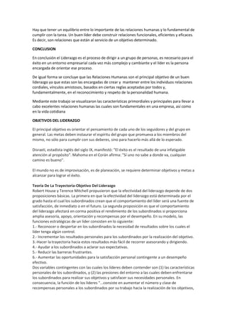 Hay que tener un equilibrio entre lo importante de las relaciones humanas y lo fundamental de
cumplir con la tarea. Un buen líder debe construir relaciones funcionales, eficientes y eficaces.
Es decir, son relaciones que están al servicio de un objetivo determinado.
CONCLUSION
En conclusión el Liderazgo es el proceso de dirigir a un grupo de personas, es necesario para el
éxito en un entorno empresarial cada vez más complejo y cambiante y el líder es la persona
encargada de orientar ese proceso.
De igual forma se concluye que las Relaciones Humanas son el principal objetivo de un buen
liderazgo ya que estas son las encargadas de crear y mantener entre los individuos relaciones
cordiales, vínculos amistosos, basados en ciertas reglas aceptadas por todos y,
fundamentalmente, en el reconocimiento y respeto de la personalidad humana.
Mediante este trabajo se visualizaron las características primordiales y principales para llevar a
cabo excelentes relaciones humanas las cuales son fundamentales en una empresa, así como
en la vida cotidiana
OBJETIVOS DEL LIDERAZGO
El principal objetivo es orientar el pensamiento de cada uno de los seguidores y del grupo en
general. Las metas deben instaurar el espíritu del grupo que promueva a los miembros del
mismo, no sólo para cumplir con sus deberes, sino para hacerlo más allá de lo esperado.
Disraeli, estadista inglés del siglo IX, manifestó: "El éxito es el resultado de una infatigable
atención al propósito". Mahoma en el Corán afirma: "Sí uno no sabe a donde va, cualquier
camino es bueno".
El mundo no es de improvisación, es de planeación, se requiere determinar objetivos y metas a
alcanzar para lograr el éxito.
Teoría De La Trayectoria-Objetivo Del Liderazgo
Robert House y Terence Mitchell propusieron que la efectividad del liderazgo depende de dos
proposiciones básicas. La primera en que la efectividad del liderazgo está determinada por el
grado hasta el cual los subordinados crean que el comportamiento del líder será una fuente de
satisfacción, de inmediato o en el futuro. La segunda proposición es que el comportamiento
del liderazgo afectará en corma positiva el rendimiento de los subordinados si proporciona
amplia asesoría, apoyo, orientación y recompensas por el desempeño. En su modelo, las
funciones estratégicas de un líder consisten en lo siguiente:
1.- Reconocer o despertar en los subordinados la necesidad de resultados sobre los cuales el
líder tenga algún control.
2.- Incrementar los resultados personales para los subordinados por la realización del objetivo.
3.-Hacer la trayectoria hacia estos resultados más fácil de recorrer asesorando y dirigiendo.
4.- Ayudar a los subordinados a aclarar sus expectativas.
5.- Reducir las barreras frustrantes.
6.- Aumentar las oportunidades para la satisfacción personal contingente a un desempeño
efectivo.
Dos variables contingentes con las cuales los líderes deben contender son (1) las características
personales de los subordinados, y (2) las presiones del entorno a las cuales deben enfrentarse
los subordinados para realizar sus objetivos y satisfacer sus necesidades personales. En
consecuencia, la función de los líderes "...consiste en aumentar el número y clase de
recompensas personales a los subordinados por su trabajo hacia la realización de los objetivos,
 
