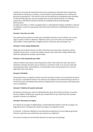 y facilitar el recorrido de trayectorias hacia esas recompensas aclarando tales trayectorias,
reduciendo los obstáculos y trampas, y aumentando las oportunidades para la satisfacción
personal en perspectiva". Esta teoría es más una herramienta de investigación para entender
el estilo del liderazgo que una guía probada para la acción administrativa. Sin embargo,
proporciona información útil para entender el complejo fenómeno del liderazgo
administrativo.
Su papel como líder y su éxito es juzgado sobre su capacidad de entregar resultados o alcanzar
sus objetivos. Entonces ¿qué puede usted hacer para maximizar la posibilidad de alcanzar sus
objetivos?
Consejo 1: Sea claro con ellos
Esto podría parecer declarar lo obvio pero larealidad consiste en que los líderes son a veces
vagos cuando se refiere a objetivos. Objetivos claros y en la otra mano son específicos y
mensurables. Usted puede decir categóricamente si ellos han sido alcanzados o no.
Consejo 2: Tome riesgos deliberados
Nadie dijo que la administración era fácil. Usted tiene que estar listo y dispuesto a tomar
medidas muchas veces. La toma de medidas requiere que usted tome riesgos deliberados
habiendo sopesado las ventajas y desventajas.
Consejo 3: Estar preparado para fallar
Todos los líderes más exitosos están dispuestos a fallar. Ellos preferirían decir que ellos lo
intentaron más bien que decir que se sentaron y no hicieron nada. A no ser que usted esté
preparado para fallar, usted aplazará, no emprenderá cosas y permanecerá en su zona de
seguridad como hasta ahora.
Consejo 4: Divídalos
Usted podría tener un objetivo total de cuota de mercado creciente o el crecimiento de dinero
de caja por un periodo de tiempo. Para alcanzar este objetivo total usted tendrá que tomar un
número de pasos intermedios para alcanzar el objetivo total. Use estos pasos intermedios para
crear sub objetivos.
Consejo 5: Rodéese de la gente adecuada
No importa lo bueno que usted es individualmente, igual como todos los demás, sus puntos
fuertes y débiles. Rodéese por la gente que complementa lo que usted hace bien y puede
ayudarle a alcanzar sus objetivos.
Consejo 6: Reconozca sus logros
En el deseo de conseguir el objetivofinal, es demasiado fácil perder la vista de sus logros a lo
largo del camino. Encárguese de celebrar los logros a lo largo del camino.
Lo esencial - el Alcanzar objetivos es enormemente provechoso y no hay ningunas garantías.
Entonces ¿qué tiene que usted hacer para alcanzar sus objetivos?
Con estos 6 consejos le será más fácil alcanzar las metas que se proponga.
 