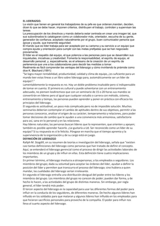 EL LIDERAZGO.
La visión que tienen en general los trabajadores de su jefe es que ordenan,mandan, deciden,
dicen lo que se debe hacer, imponen criterios, distribuyen el trabajo, controlan y supervisan las
tareas.
La preocupación de los directivos y mando debería estar centrada en crear una imagen tal, que
sus subordinados lo catalogaran como un colaborador más, orientador, escucha de su gente,
generador de confianza; aceptado naturalmente por el grupo, buen comunicador persona que
apoye y ayude, que transmite seguridad.
El mando que es líder trabaja para ser aceptado por su carisma y su servicio a un equipo que
compra ayuda y orientación para cumplir con las metas prefijadas que se han negociado
previamente.
El líder es el respaldo del equipo, el que potencia a las personas para que se desarrollen sus
inquietudes, iniciativas y creatividad. Fomenta la responsabilidad, el espíritu de equipo, el
desarrollo personal, y, especialmente, es el artesano de la creación de un espíritu de
pertenencia que une a los colaboradores para decidir las medidas a tomar.
Realmente es fácil comprender las ventajas del liderazgo y cómo invirtiendo la pirámide como
dice K. Blachard (1991):
"Se logra mayor rentabilidad, productividad, calidad y clima de equipo, ¿es suficiente para un
mando leer estas líneas o un libro sobre liderazgo para, automáticamente ser un líder de
equipo?."
Lamentablemente la respuesta es no. Hay un doble problema insalvable pero sí indispensable
de tomar en cuenta. El primero es cultural y puede solventarse con un entrenamiento
adecuado, no piensen losdirectivos que con un seminario de 15 o 20 horas sus mandos se
convertirán en líderes pero al igual que cualquier estudio o carrera con método, sistema,
entrenamiento y tiempo, las personas pueden aprender y poner en práctica con eficacia los
principios del liderazgo.
El segundo es actitudinal, un poco más complicado pero no de imposible solución. Muchos
seminarios deberían contemplar el cambio de aptitudes dentro de sus objetivos, permitir a las
personas conocerce, analizar el origen de su carácter, temperamento y relaciones, para poder
tomar decisiones de cambio que le ayuden a una convivencia más armoniosa, satisfactoria
para así, sana en lo personal y en las relaciones.
Hay líderes naturales; las personas buscan líderes que lo representen, que orienten y apoyen;
también es posible aprender hacerlo. ¿Le gustaría a Ud. Ser reconocido como un líder de su
equipo? Si su respuesta es sí le felicito. Póngase en marcha que el tiempo apremia y la
supervivencia de la organización y de su cargo está en juego.
DEFINICIÓN DE LIDERAZGO
Rallph M. Stogdill, en su resumen de teorías e investigación del liderazgo, señala que "existen
casi tantas definiciones del liderazgo como personas que han tratado de definir el concepto.
Aquí, se entenderá el liderazgo gerencial como el proceso de dirigir las actividades laborales de
los miembros de un grupo y de influir en ellas. Esta definición tiene cuatro implicaciones
importantes.
En primer término, el liderazgo involucra a otraspersonas; a los empleados o seguidores. Los
miembros del grupo; dada su voluntad para aceptar las órdenes del líder, ayudan a definir la
posición del líder y permiten que transcurra el proceso del liderazgo; sino hubiera a quien
mandar, las cualidades del liderazgo serían irrelevante.
En segundo el liderazgo entraña una distribución desigual del poder entre los líderes y los
miembros del grupo. Los miembros del grupo no carecen de poder; pueden dar forma, y de
hecho lo hacen, a las actividades del grupo de distintas maneras. Sin embargo, por regla
general, el líder tendrá más poder.
El tercer aspecto del liderazgo es la capacidad para usar las diferentes formas del poder para
influir en la conducta de los seguidores, de diferentes maneras. De hecho algunos líderes han
influido en los soldados para que mataran y algunos líderes han influido en los empleados para
que hicieran sacrificios personales para provecho de la compañía. El poder para influir nos
lleva al cuarto aspecto del liderazgo.
 